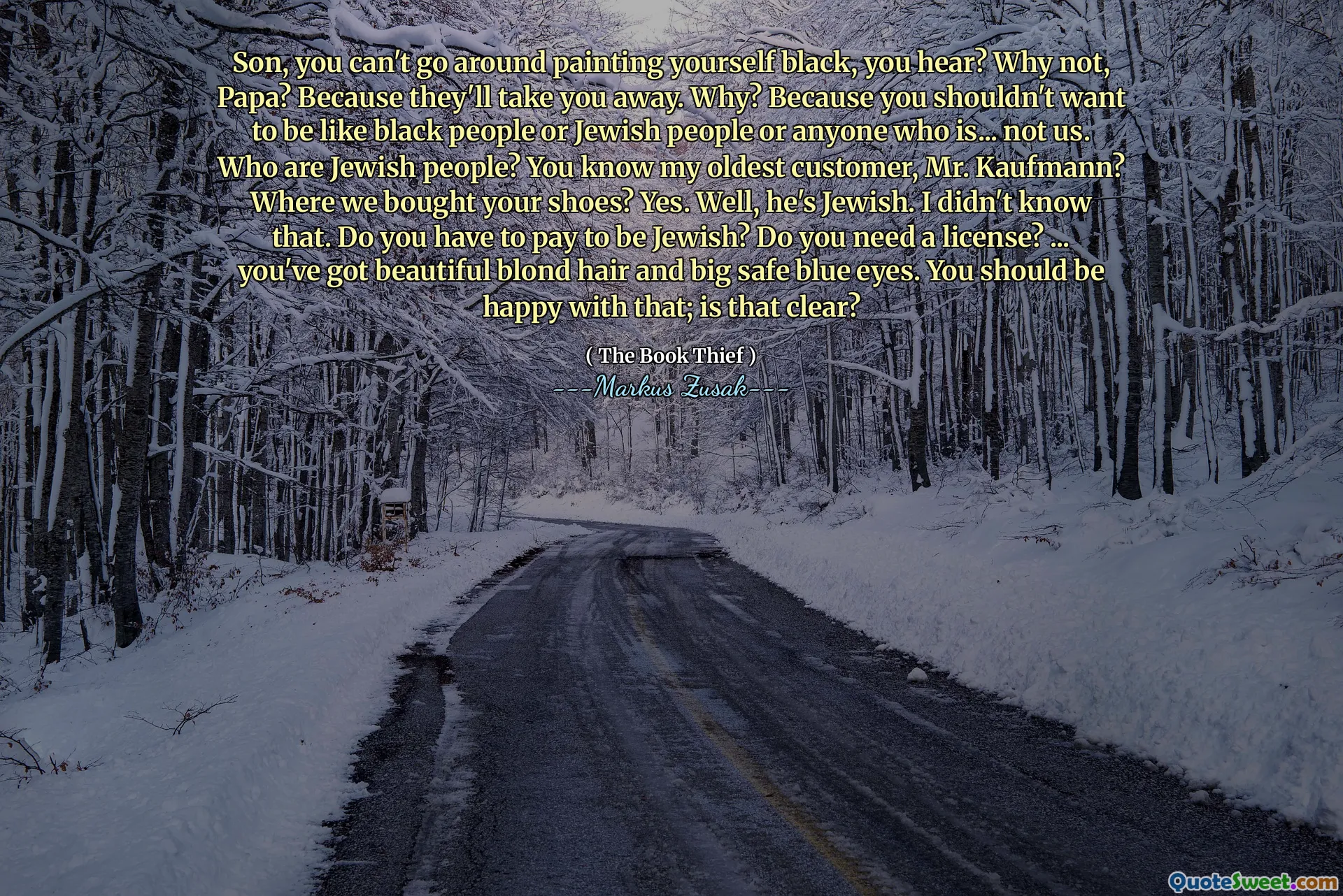 Son, you can't go around painting yourself black, you hear? Why not, Papa? Because they'll take you away. Why? Because you shouldn't want to be like black people or Jewish people or anyone who is... not us. Who are Jewish people? You know my oldest customer, Mr. Kaufmann? Where we bought your shoes? Yes. Well, he's Jewish. I didn't know that. Do you have to pay to be Jewish? Do you need a license? ... you've got beautiful blond hair and big safe blue eyes. You should be happy with that; is that clear?