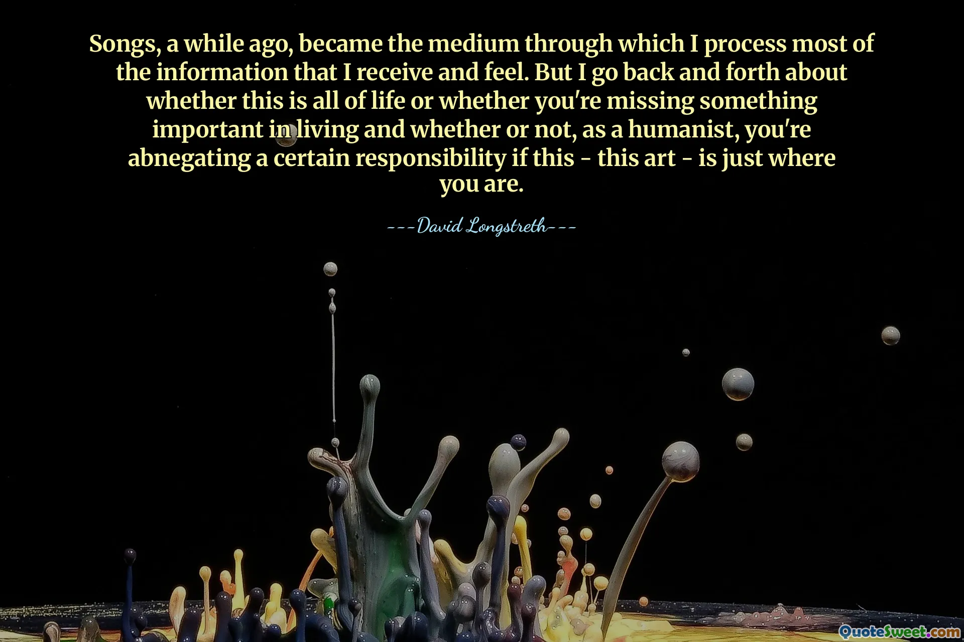 Songs, a while ago, became the medium through which I process most of the information that I receive and feel. But I go back and forth about whether this is all of life or whether you're missing something important in living and whether or not, as a humanist, you're abnegating a certain responsibility if this - this art - is just where you are.