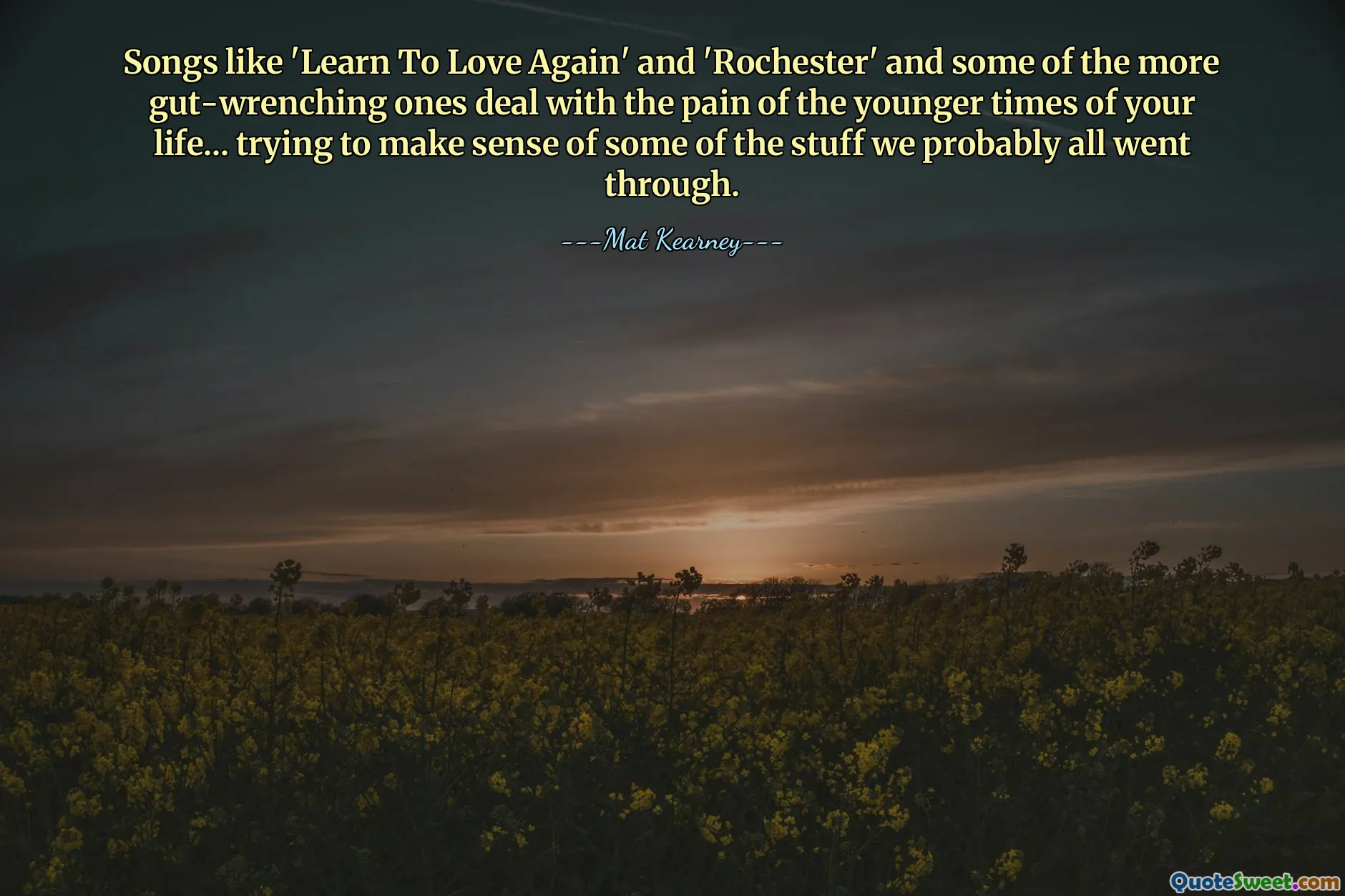 Songs like 'Learn To Love Again' and 'Rochester' and some of the more gut-wrenching ones deal with the pain of the younger times of your life... trying to make sense of some of the stuff we probably all went through.