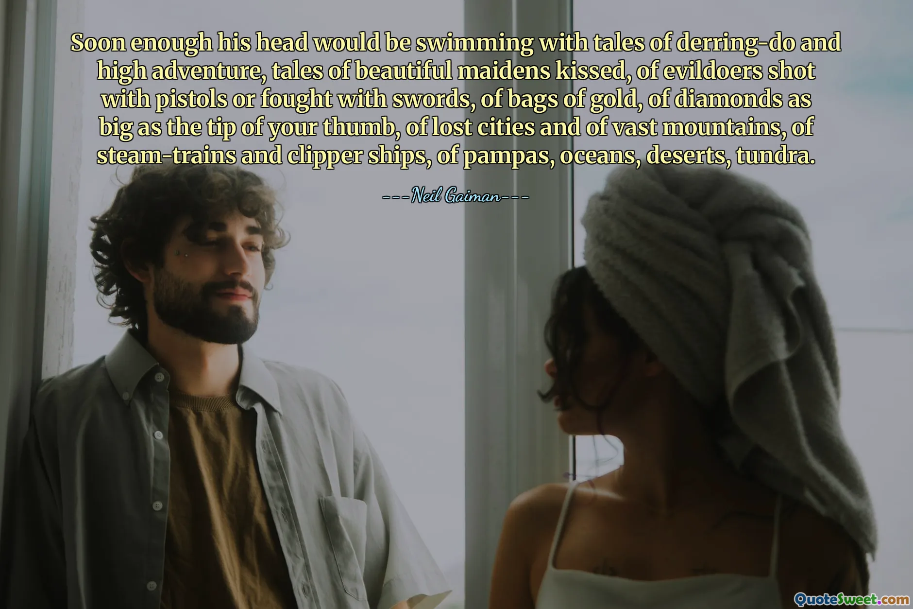 Soon enough his head would be swimming with tales of derring-do and high adventure, tales of beautiful maidens kissed, of evildoers shot with pistols or fought with swords, of bags of gold, of diamonds as big as the tip of your thumb, of lost cities and of vast mountains, of steam-trains and clipper ships, of pampas, oceans, deserts, tundra.