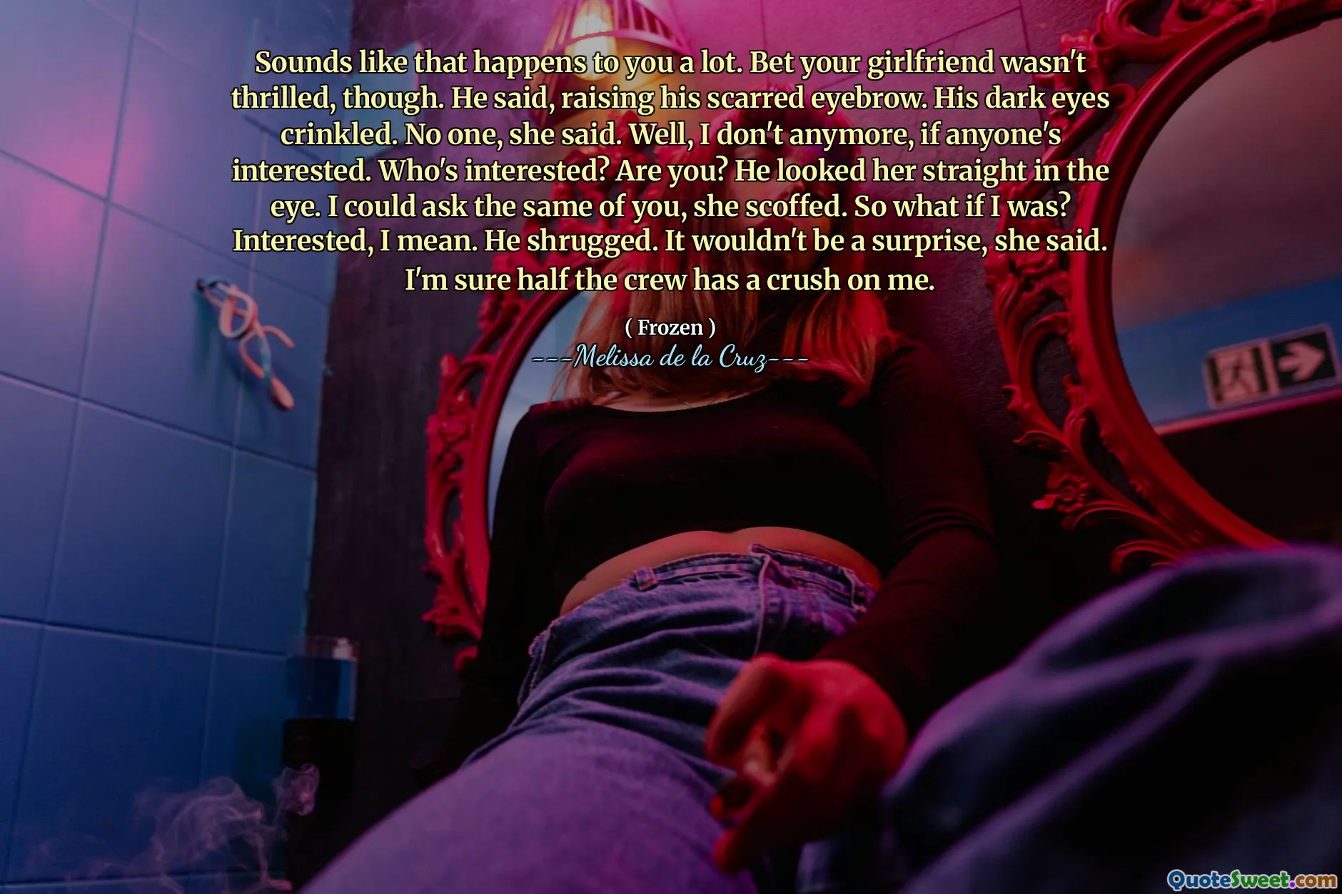 Sounds like that happens to you a lot. Bet your girlfriend wasn't thrilled, though. He said, raising his scarred eyebrow. His dark eyes crinkled. No one, she said. Well, I don't anymore, if anyone's interested. Who's interested? Are you? He looked her straight in the eye. I could ask the same of you, she scoffed. So what if I was? Interested, I mean. He shrugged. It wouldn't be a surprise, she said. I'm sure half the crew has a crush on me.