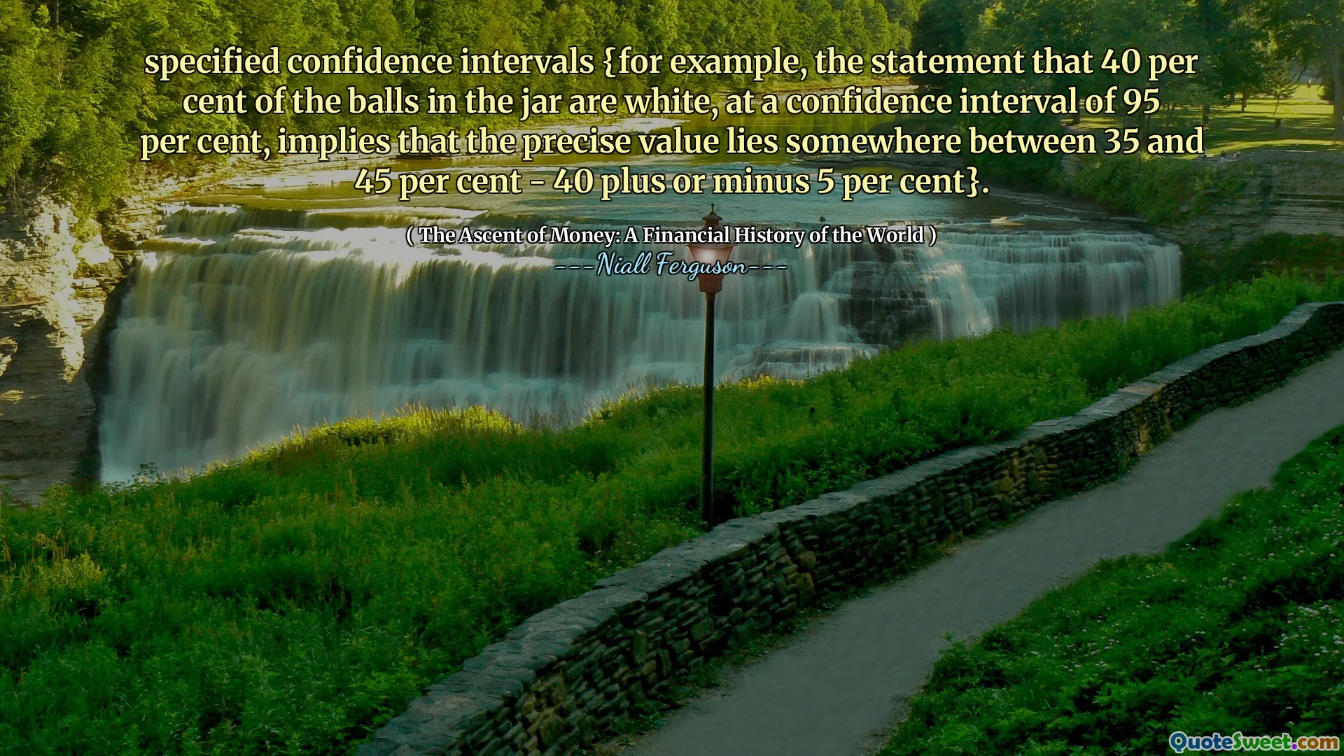 specified confidence intervals {for example, the statement that 40 per cent of the balls in the jar are white, at a confidence interval of 95 per cent, implies that the precise value lies somewhere between 35 and 45 per cent - 40 plus or minus 5 per cent}.