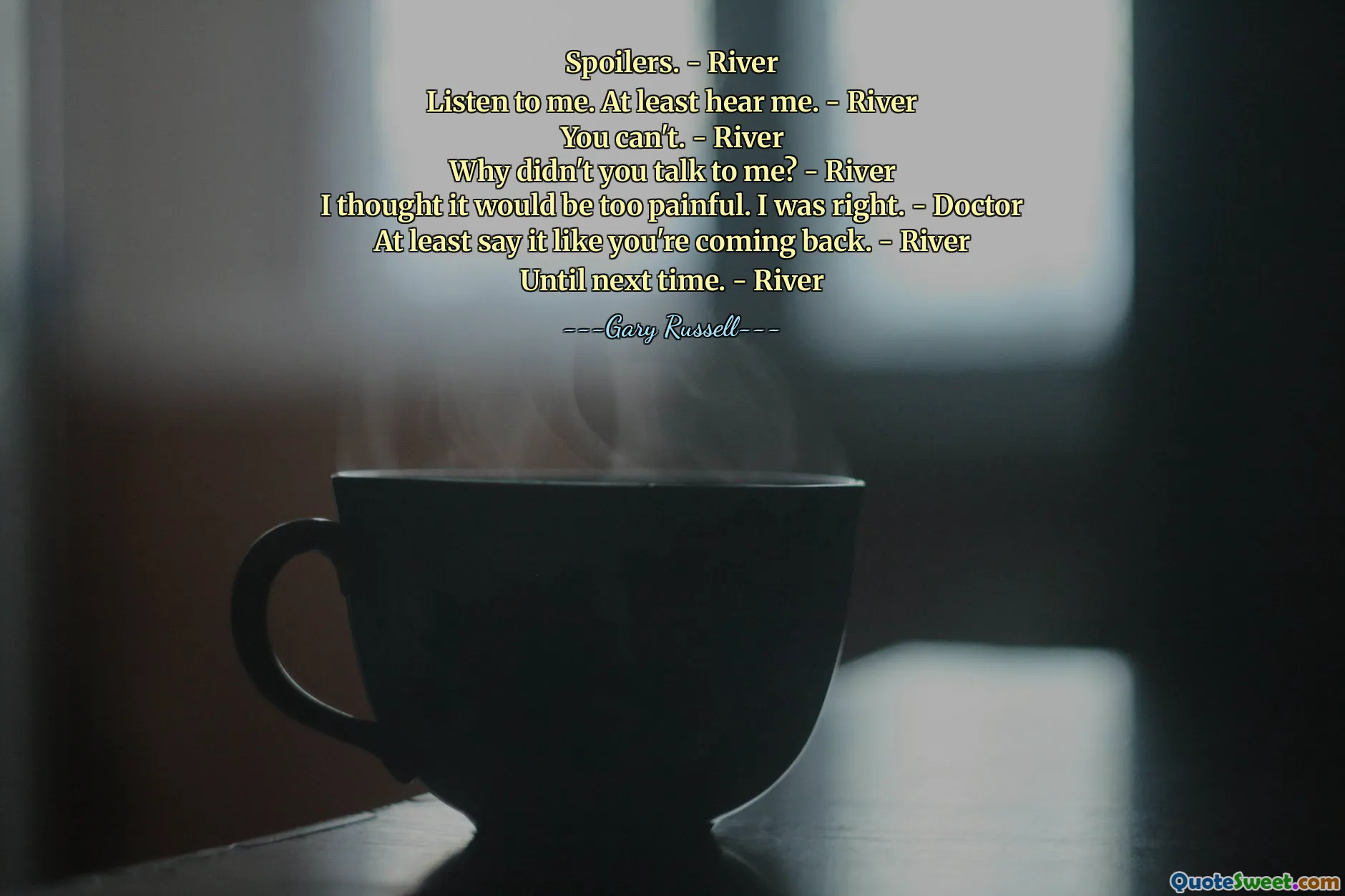 Spoilers. - River
Listen to me. At least hear me. - River
You can't. - River
Why didn't you talk to me? - River
I thought it would be too painful. I was right. - Doctor
At least say it like you're coming back. - River
Until next time. - River