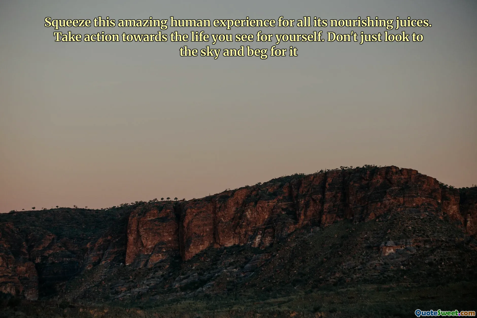 Squeeze this amazing human experience for all its nourishing juices. Take action towards the life you see for yourself. Don't just look to the sky and beg for it