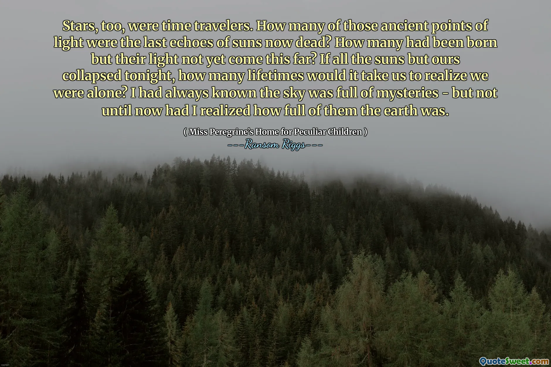 Stars, too, were time travelers. How many of those ancient points of light were the last echoes of suns now dead? How many had been born but their light not yet come this far? If all the suns but ours collapsed tonight, how many lifetimes would it take us to realize we were alone? I had always known the sky was full of mysteries - but not until now had I realized how full of them the earth was.