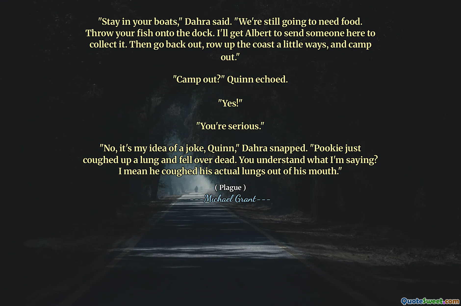 "Stay in your boats," Dahra said. "We're still going to need food. Throw your fish onto the dock. I'll get Albert to send someone here to collect it. Then go back out, row up the coast a little ways, and camp out."

"Camp out?" Quinn echoed.

"Yes!"

"You're serious."

"No, it's my idea of a joke, Quinn," Dahra snapped. "Pookie just coughed up a lung and fell over dead. You understand what I'm saying? I mean he coughed his actual lungs out of his mouth."