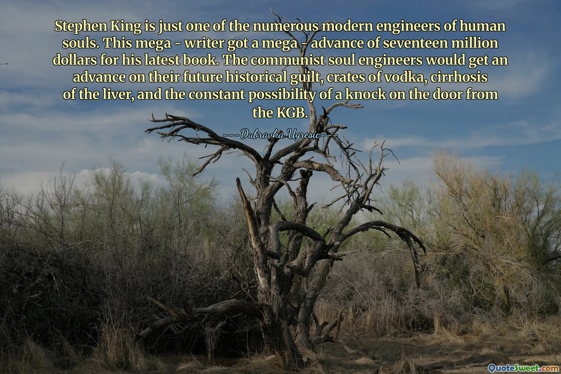 Stephen King is just one of the numerous modern engineers of human souls. This mega - writer got a mega - advance of seventeen million dollars for his latest book. The communist soul engineers would get an advance on their future historical guilt, crates of vodka, cirrhosis of the liver, and the constant possibility of a knock on the door from the KGB.
