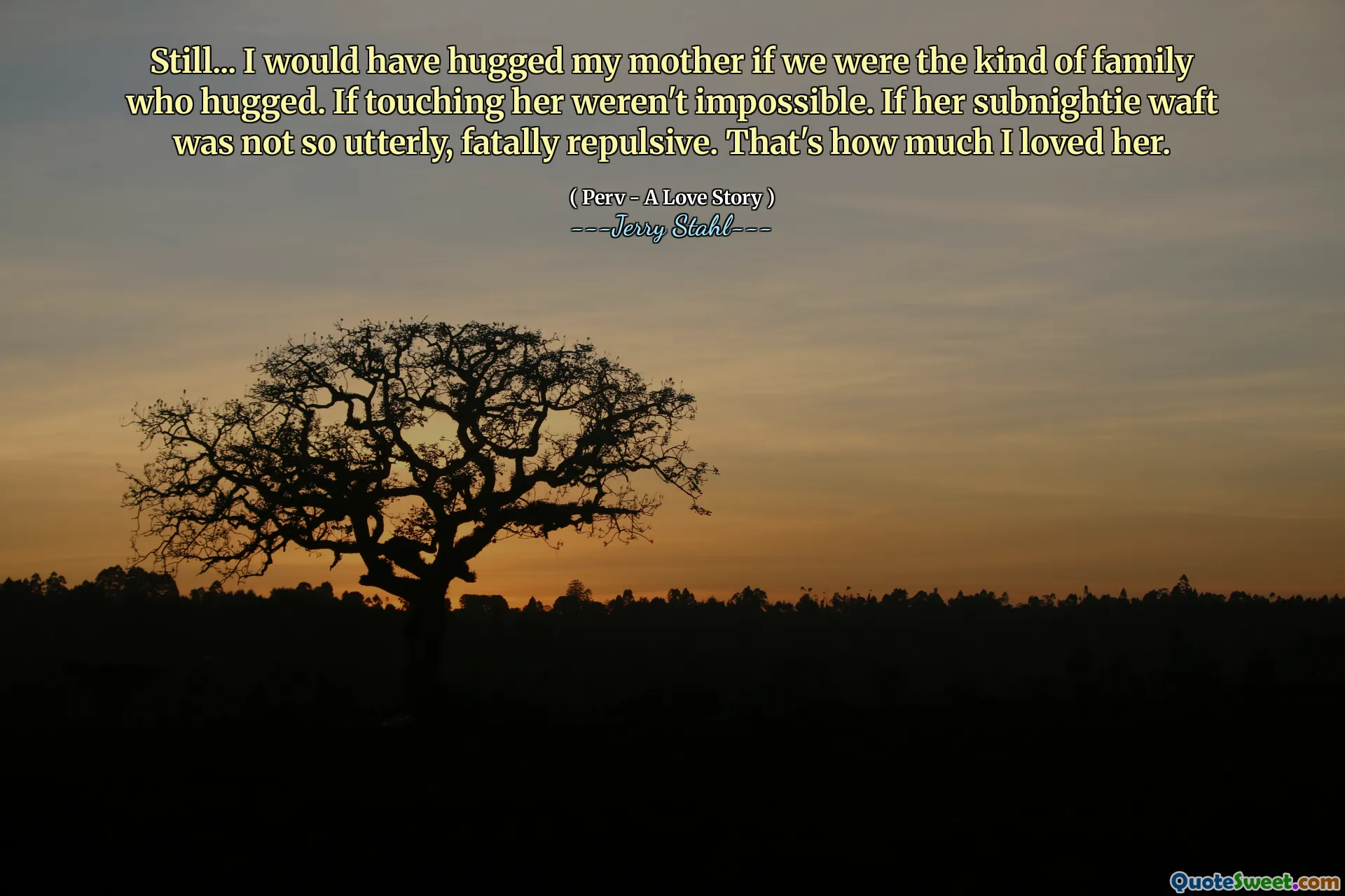 Still... I would have hugged my mother if we were the kind of family who hugged. If touching her weren't impossible. If her subnightie waft was not so utterly, fatally repulsive. That's how much I loved her.