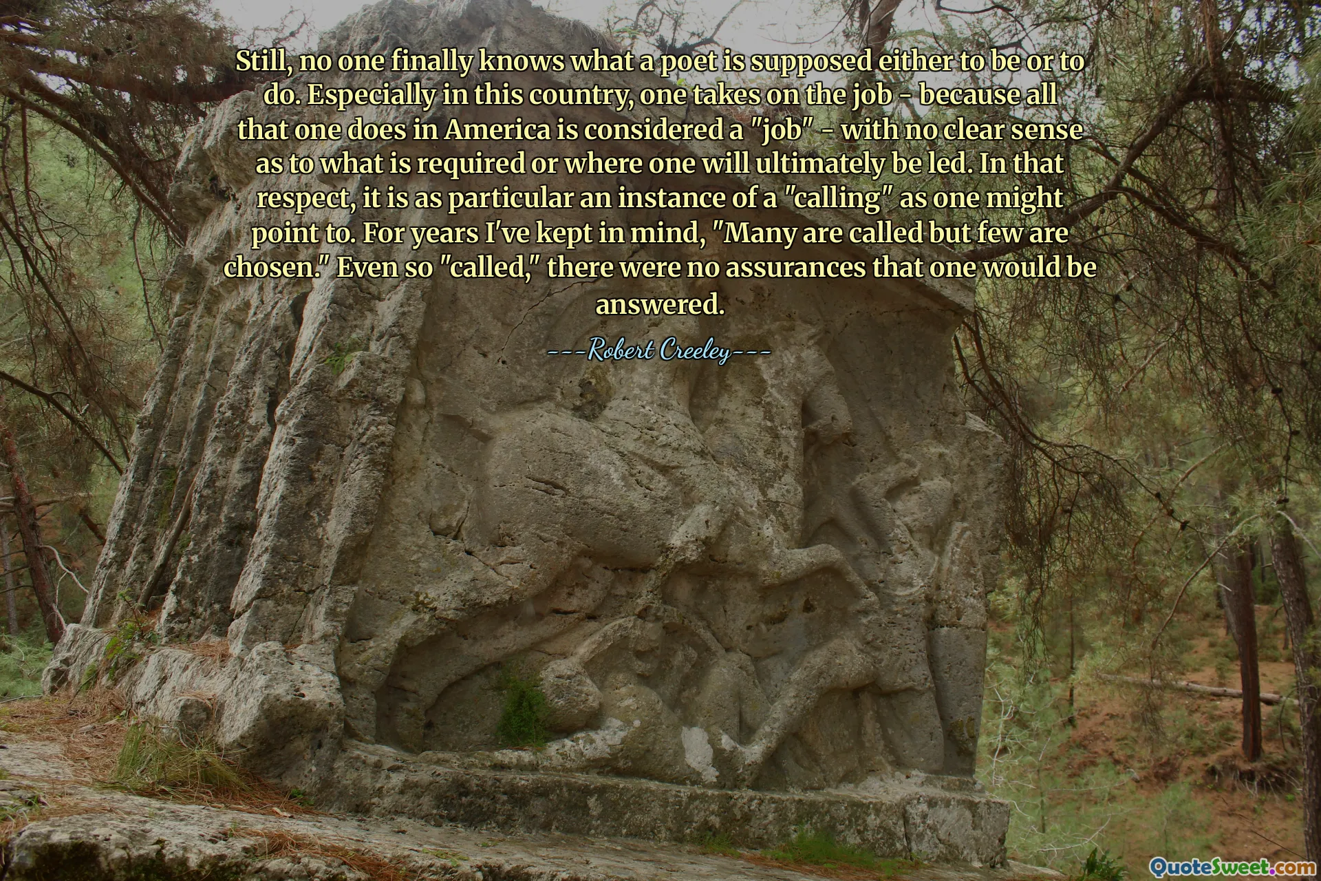 Still, no one finally knows what a poet is supposed either to be or to do. Especially in this country, one takes on the job - because all that one does in America is considered a "job" - with no clear sense as to what is required or where one will ultimately be led. In that respect, it is as particular an instance of a "calling" as one might point to. For years I've kept in mind, "Many are called but few are chosen." Even so "called," there were no assurances that one would be answered.
