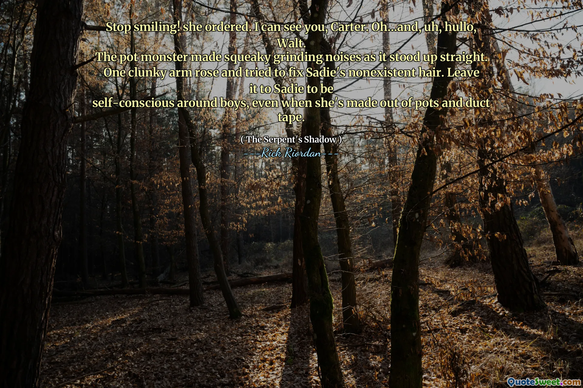 Stop smiling! she ordered. I can see you, Carter. Oh…and, uh, hullo, Walt.
The pot monster made squeaky grinding noises as it stood up straight. One clunky arm rose and tried to fix Sadie's nonexistent hair. Leave it to Sadie to be
self-conscious around boys, even when she's made out of pots and duct tape.
