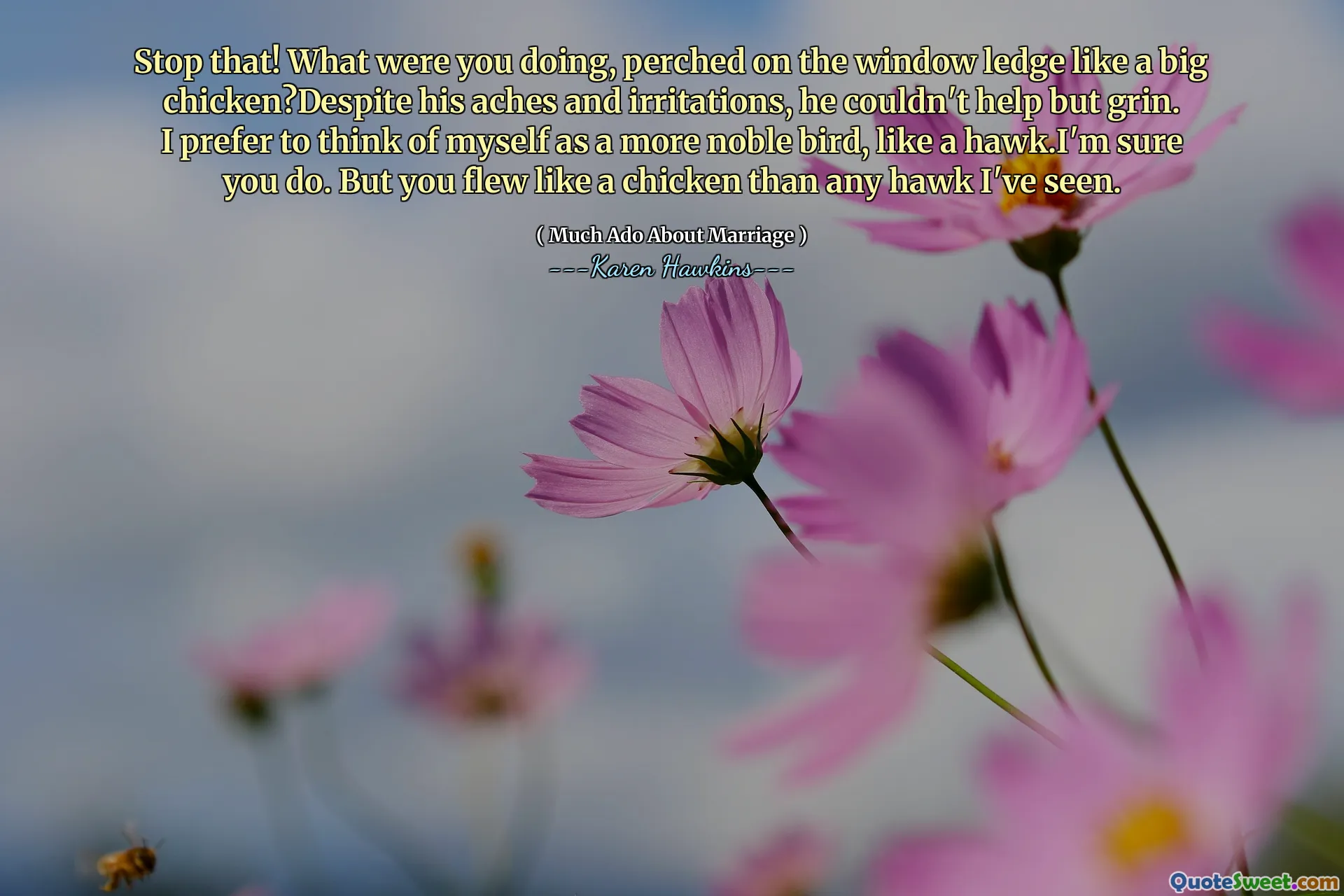 Stop that! What were you doing, perched on the window ledge like a big chicken?Despite his aches and irritations, he couldn't help but grin. I prefer to think of myself as a more noble bird, like a hawk.I'm sure you do. But you flew like a chicken than any hawk I've seen.
