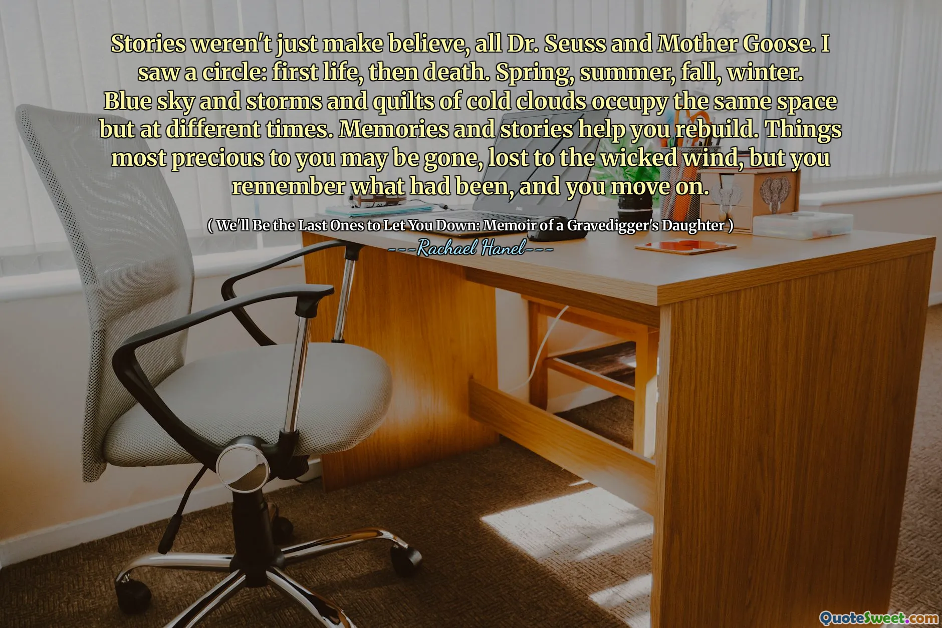 Stories weren't just make believe, all Dr. Seuss and Mother Goose. I saw a circle: first life, then death. Spring, summer, fall, winter. Blue sky and storms and quilts of cold clouds occupy the same space but at different times. Memories and stories help you rebuild. Things most precious to you may be gone, lost to the wicked wind, but you remember what had been, and you move on.