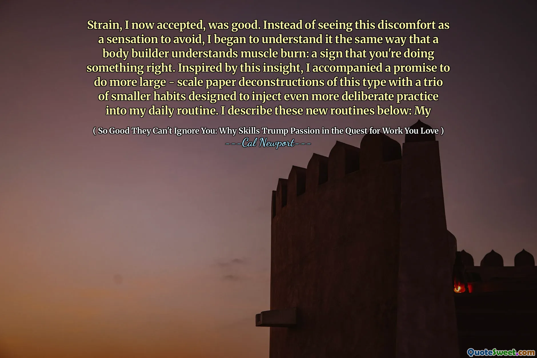Strain, I now accepted, was good. Instead of seeing this discomfort as a sensation to avoid, I began to understand it the same way that a body builder understands muscle burn: a sign that you're doing something right. Inspired by this insight, I accompanied a promise to do more large - scale paper deconstructions of this type with a trio of smaller habits designed to inject even more deliberate practice into my daily routine. I describe these new routines below: My