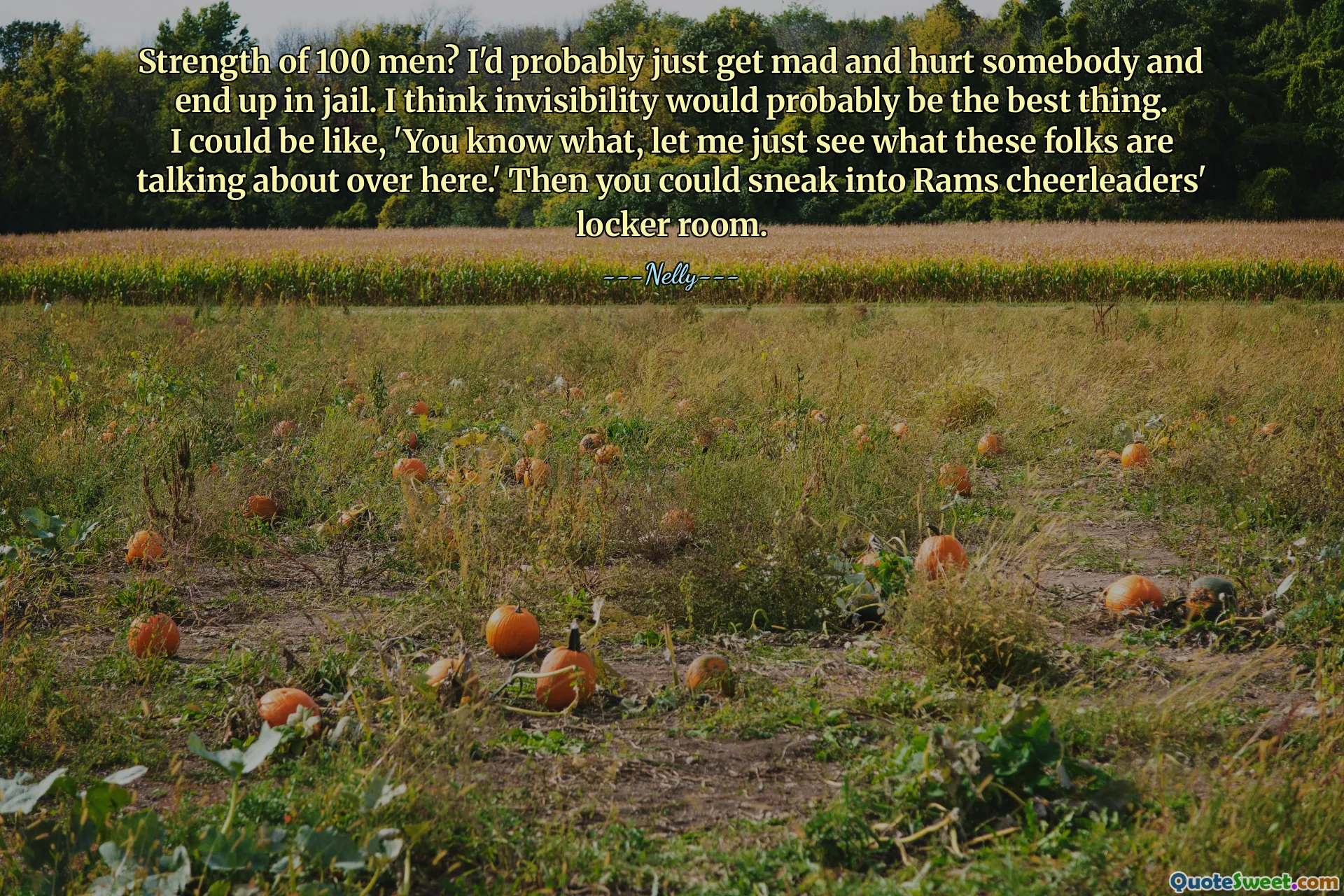 Strength of 100 men? I'd probably just get mad and hurt somebody and end up in jail. I think invisibility would probably be the best thing. I could be like, 'You know what, let me just see what these folks are talking about over here.' Then you could sneak into Rams cheerleaders' locker room.