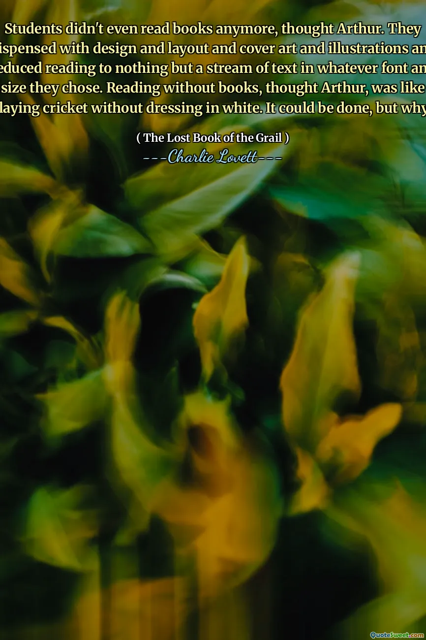 Students didn't even read books anymore, thought Arthur. They dispensed with design and layout and cover art and illustrations and reduced reading to nothing but a stream of text in whatever font and size they chose. Reading without books, thought Arthur, was like playing cricket without dressing in white. It could be done, but why?