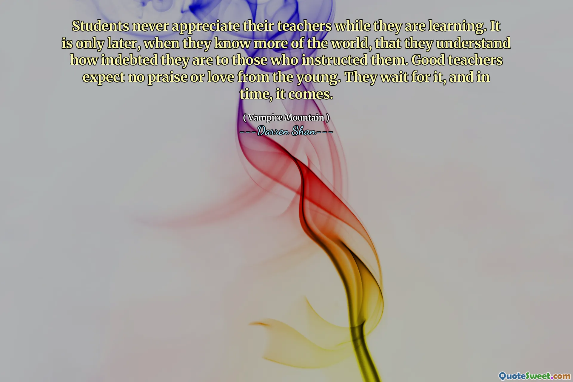 Students never appreciate their teachers while they are learning. It is only later, when they know more of the world, that they understand how indebted they are to those who instructed them. Good teachers expect no praise or love from the young. They wait for it, and in time, it comes.
