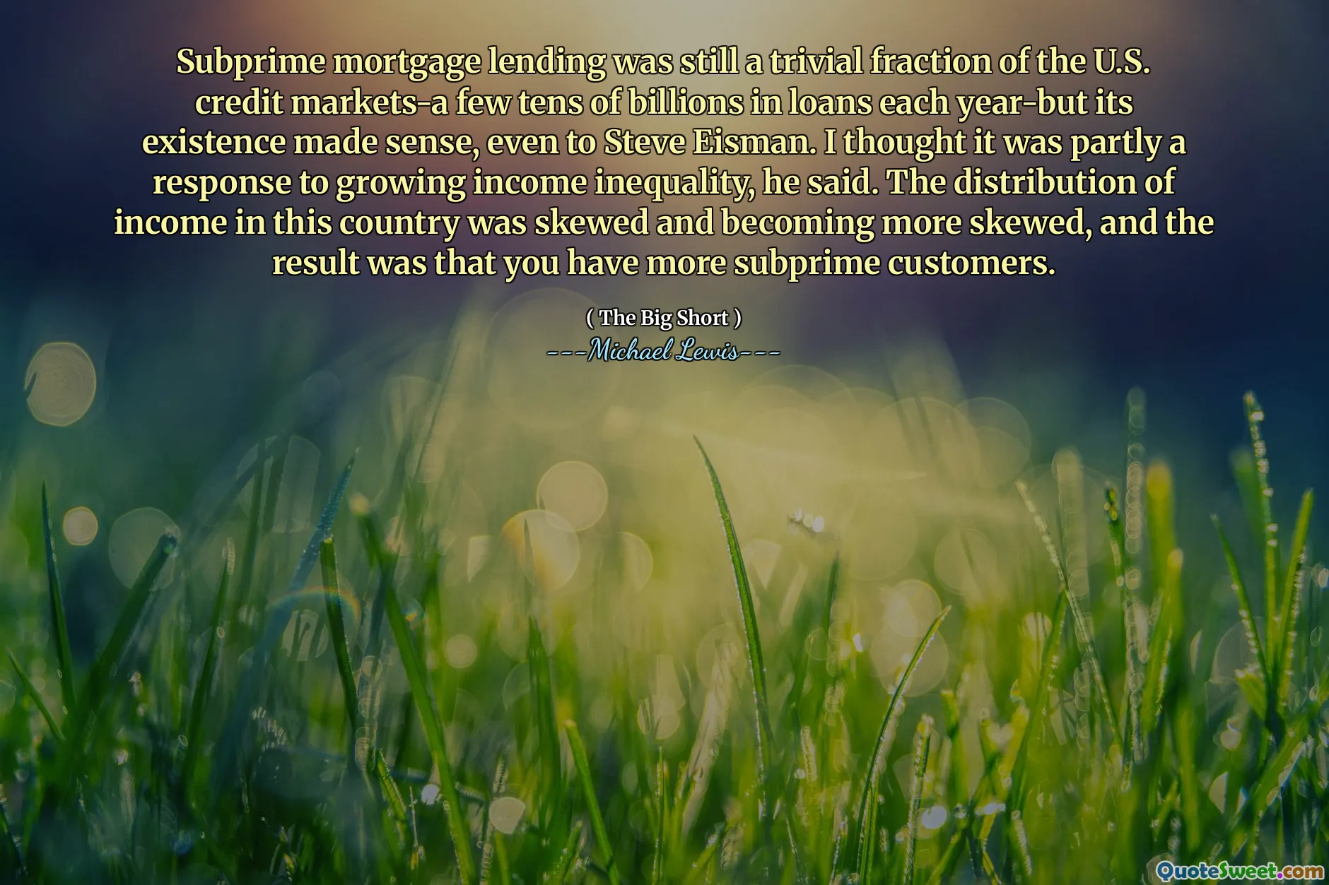 Subprime mortgage lending was still a trivial fraction of the U.S. credit markets-a few tens of billions in loans each year-but its existence made sense, even to Steve Eisman. I thought it was partly a response to growing income inequality, he said. The distribution of income in this country was skewed and becoming more skewed, and the result was that you have more subprime customers.