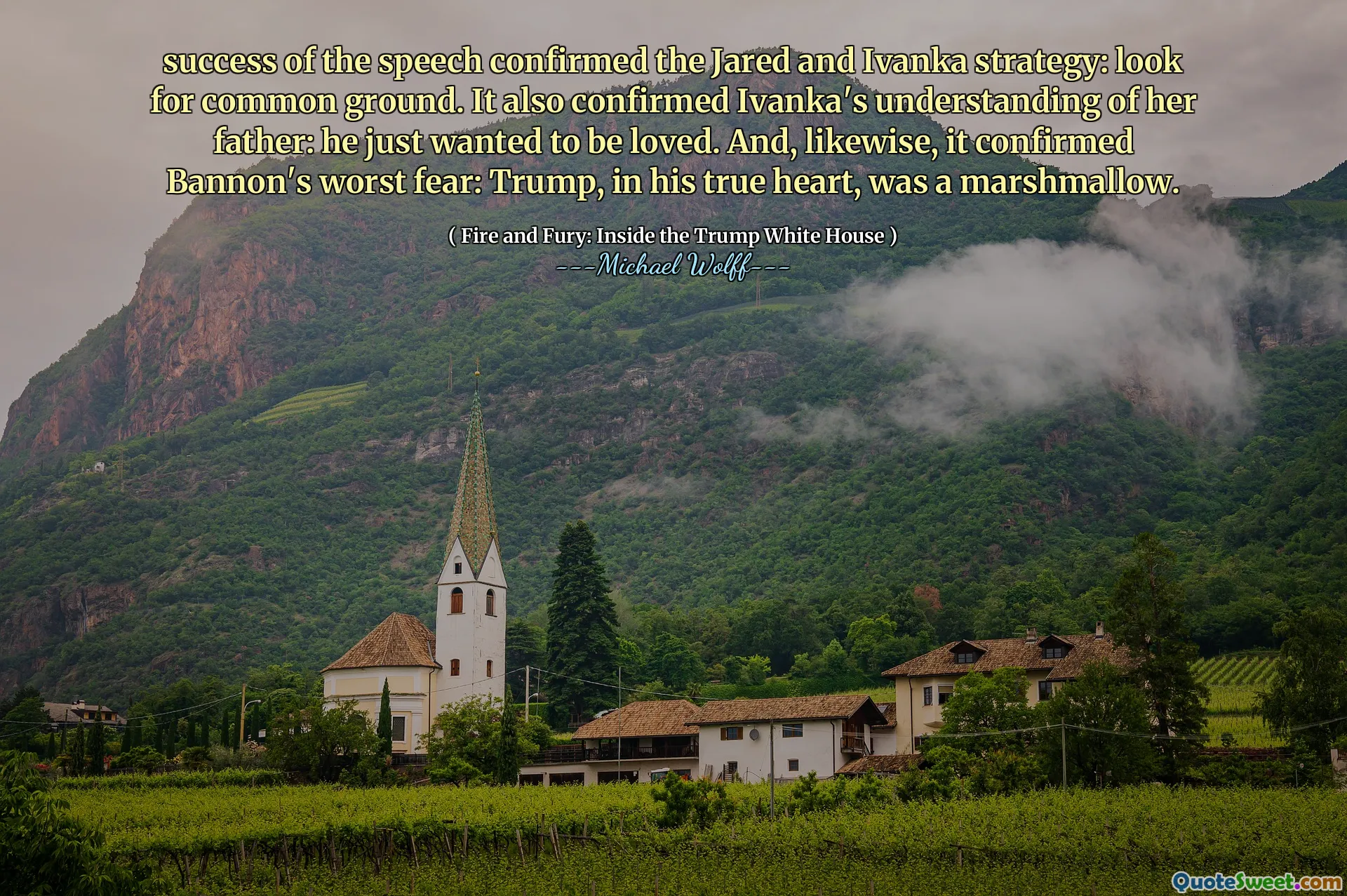success of the speech confirmed the Jared and Ivanka strategy: look for common ground. It also confirmed Ivanka's understanding of her father: he just wanted to be loved. And, likewise, it confirmed Bannon's worst fear: Trump, in his true heart, was a marshmallow.