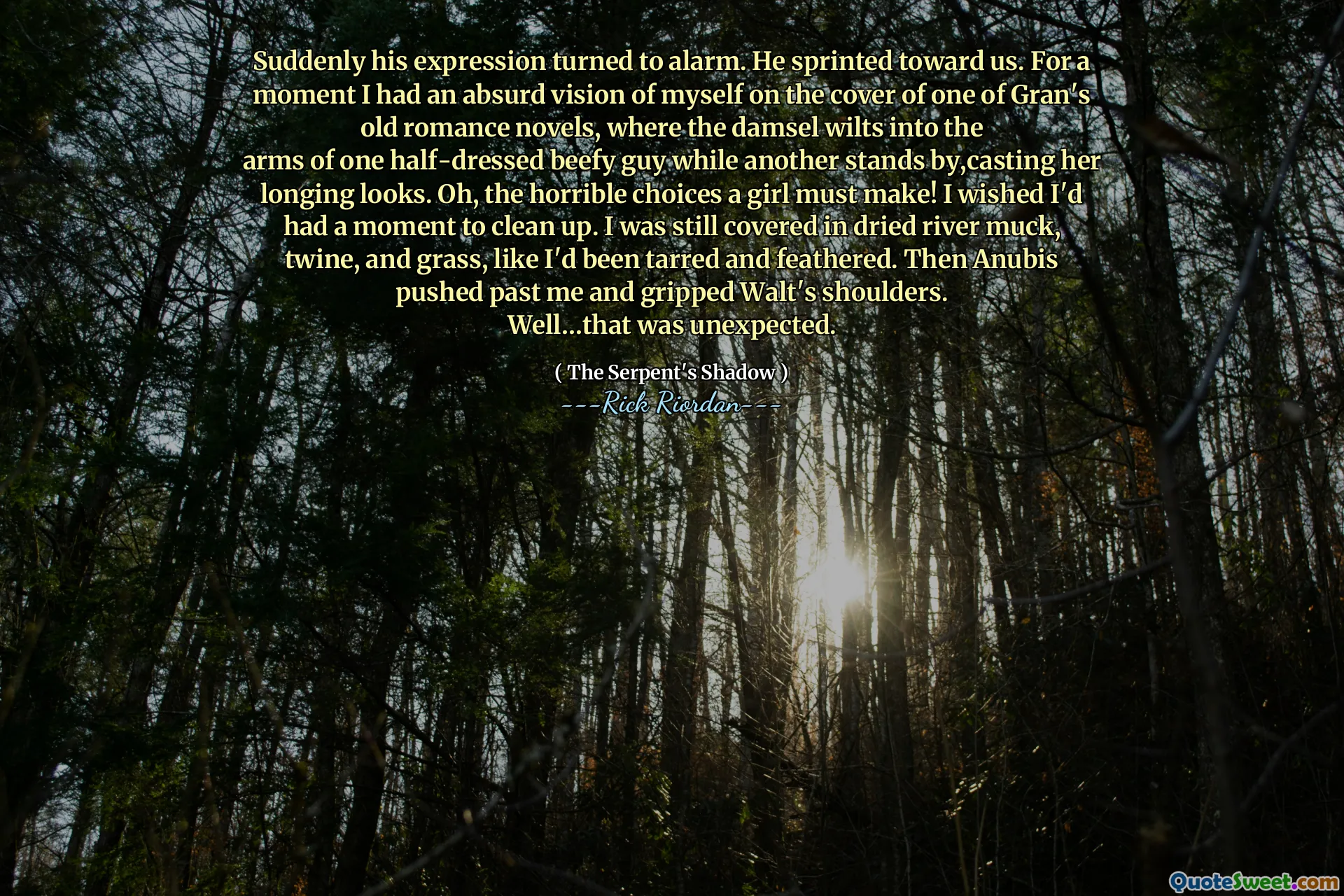 Suddenly his expression turned to alarm. He sprinted toward us. For a moment I had an absurd vision of myself on the cover of one of Gran's old romance novels, where the damsel wilts into the
arms of one half-dressed beefy guy while another stands by,casting her longing looks. Oh, the horrible choices a girl must make! I wished I'd had a moment to clean up. I was still covered in dried river muck, twine, and grass, like I'd been tarred and feathered. Then Anubis pushed past me and gripped Walt's shoulders.
Well…that was unexpected.