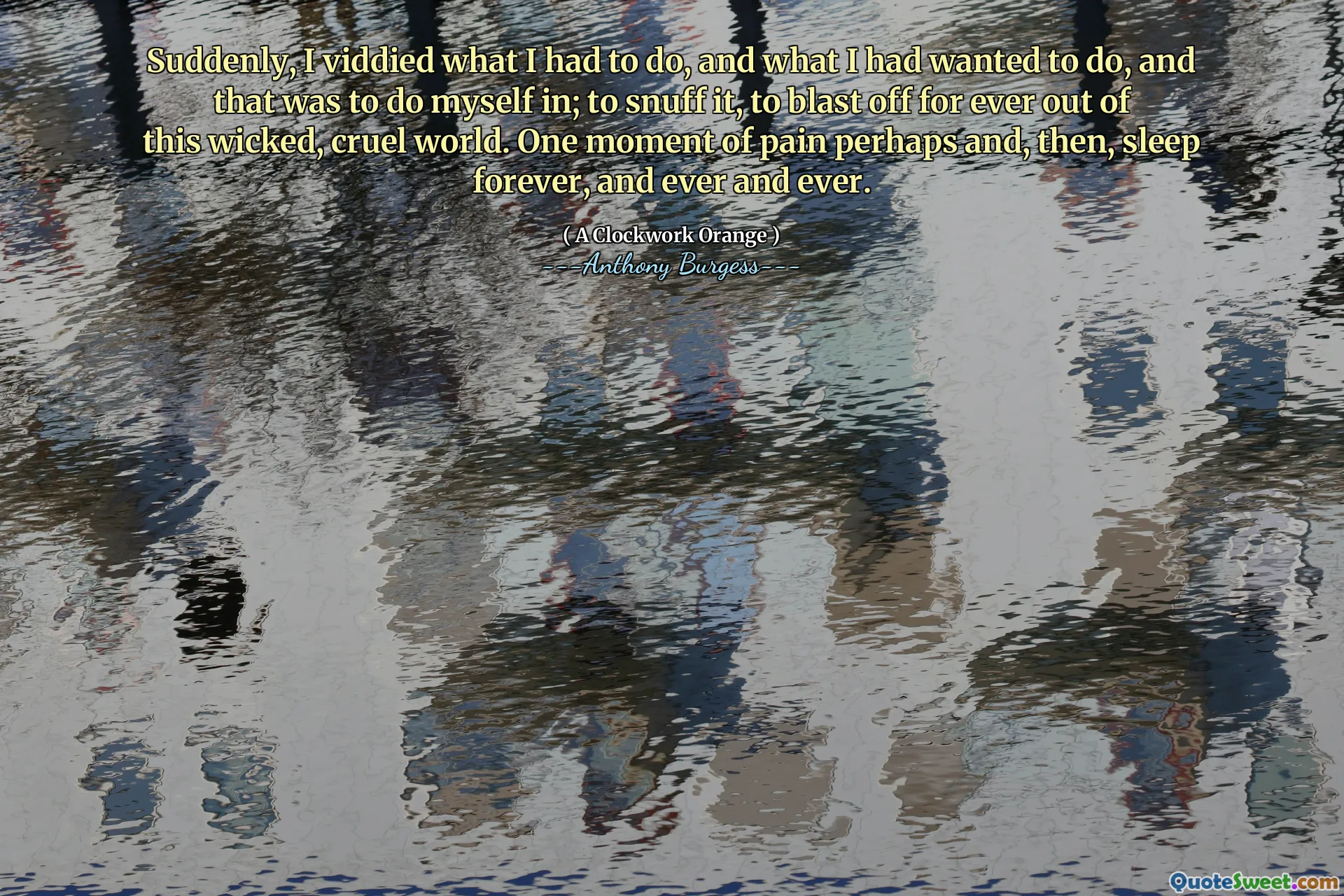Suddenly, I viddied what I had to do, and what I had wanted to do, and that was to do myself in; to snuff it, to blast off for ever out of this wicked, cruel world. One moment of pain perhaps and, then, sleep forever, and ever and ever.