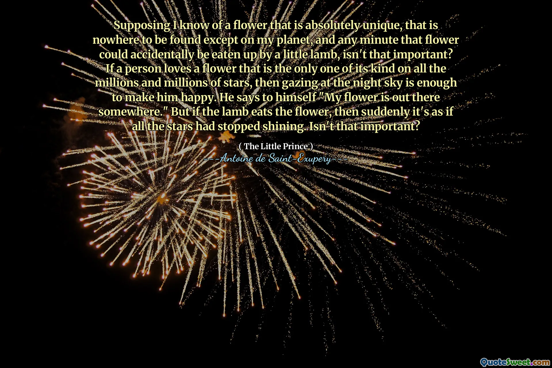 Supposing I know of a flower that is absolutely unique, that is nowhere to be found except on my planet, and any minute that flower could accidentally be eaten up by a little lamb, isn't that important? If a person loves a flower that is the only one of its kind on all the millions and millions of stars, then gazing at the night sky is enough to make him happy. He says to himself "My flower is out there somewhere." But if the lamb eats the flower, then suddenly it's as if all the stars had stopped shining. Isn't that important?