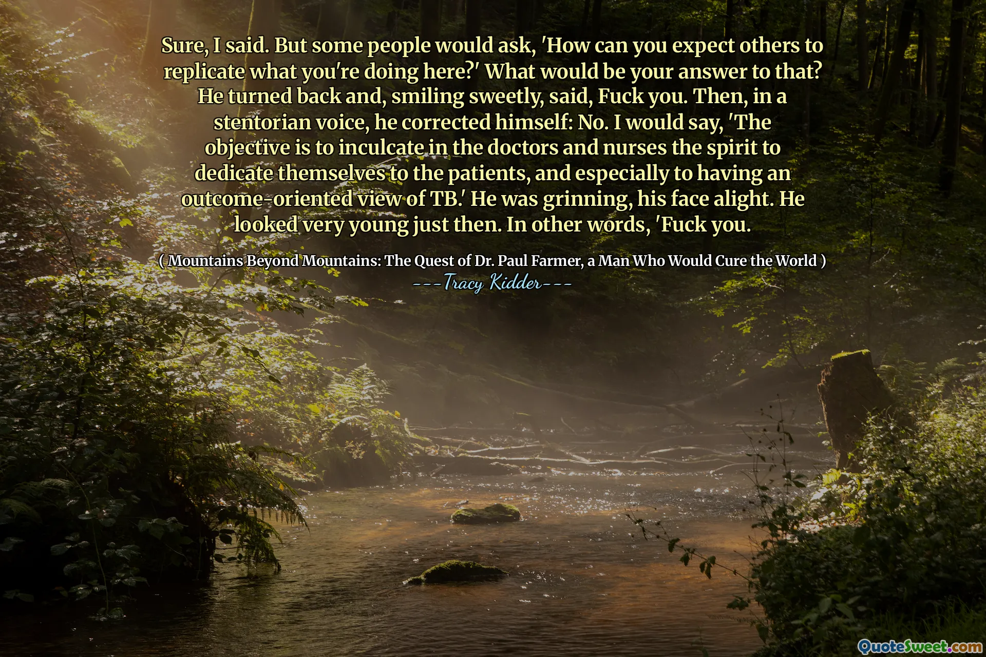 Bien sûr, j'ai dit. Mais certaines personnes demanderaient: «Comment pouvez-vous vous attendre à ce que d'autres reproduisent ce que vous faites ici? Quelle serait votre réponse à cela? Il se retourna et, souriant doucement, dit, va te faire foutre. Puis, d'une voix stentorienne, il s'est corrigé: Non. Je dirais: «L'objectif est d'inculquer chez les médecins et les infirmières l'esprit à se consacrer aux patients, et surtout à avoir une vision axée sur les résultats de la tuberculose.  Il souriait, le visage descend. Il avait l'air très jeune à ce moment-là. En d'autres termes, «va te faire foutre.