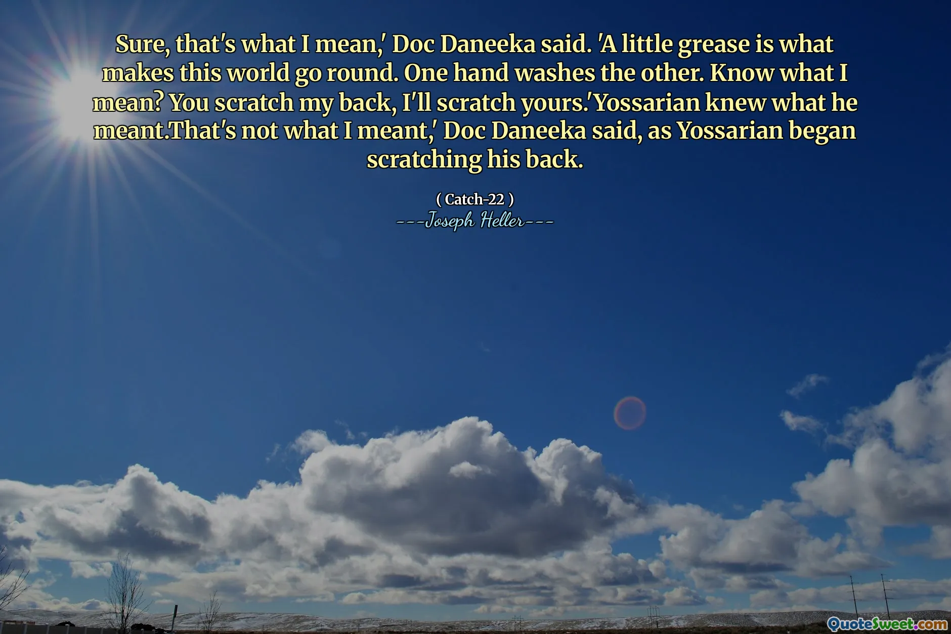 Jada, det er det jeg mener, 'sa Doc Daneeka. 'En liten fett er det som får denne verden til å gå rundt. Den ene hånden vasker den andre. Vet du hva jeg mener? Du klør meg i ryggen, jeg klør deg til å klø deg.