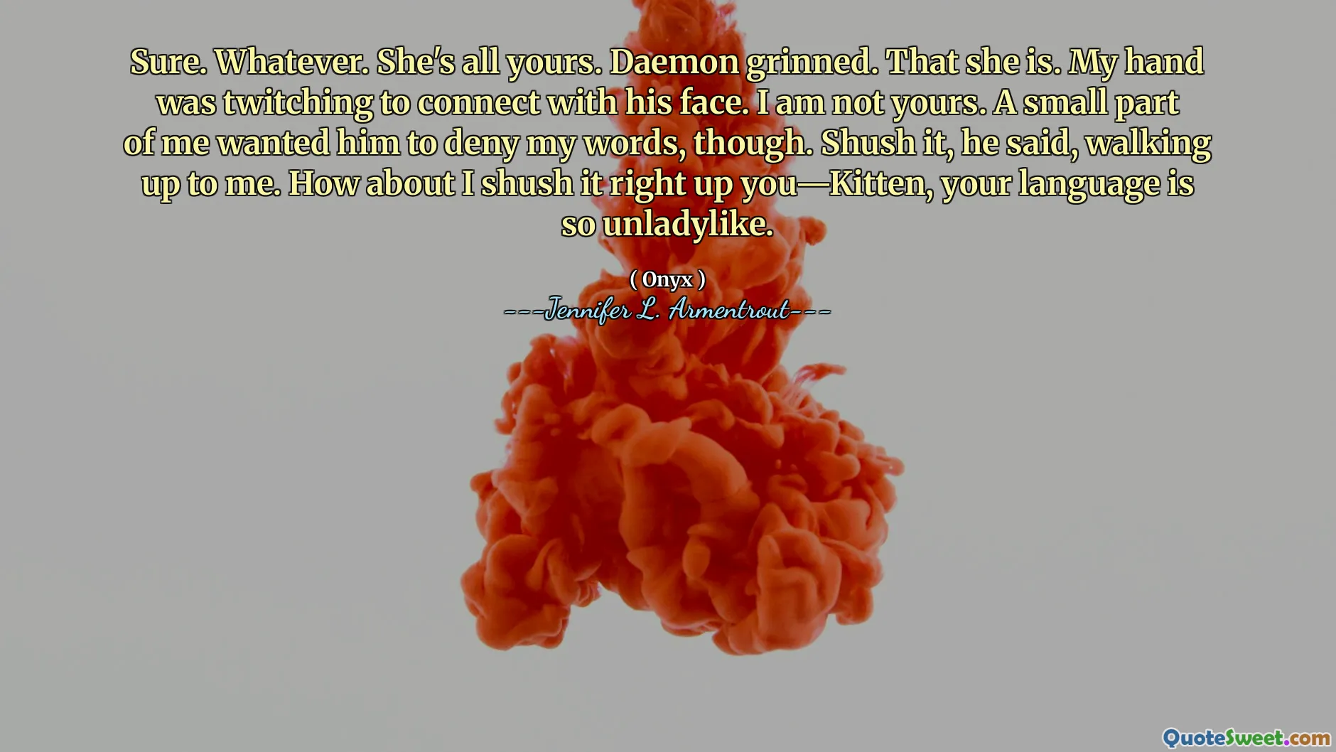 Sure. Whatever. She's all yours. Daemon grinned. That she is. My hand was twitching to connect with his face. I am not yours. A small part of me wanted him to deny my words, though. Shush it, he said, walking up to me. How about I shush it right up you—Kitten, your language is so unladylike.