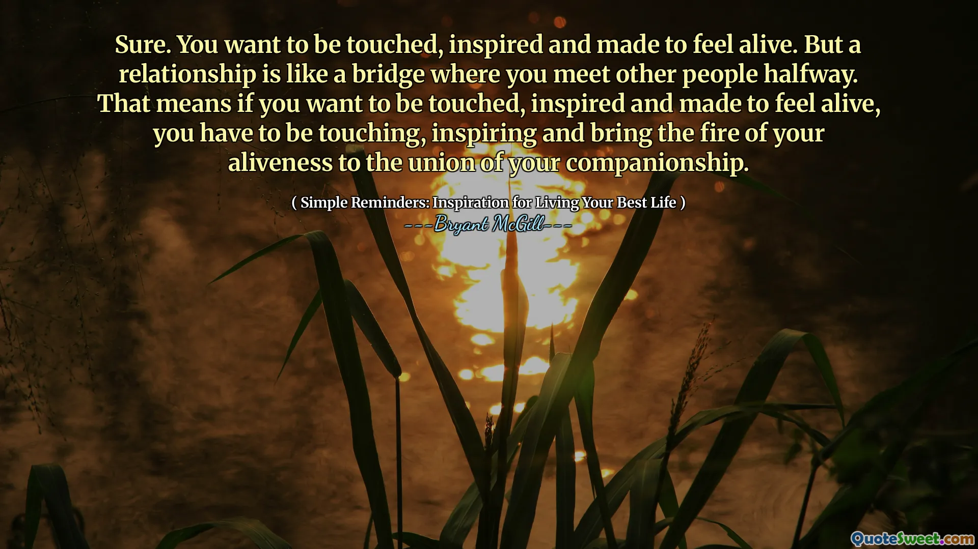 Sure. You want to be touched, inspired and made to feel alive. But a relationship is like a bridge where you meet other people halfway. That means if you want to be touched, inspired and made to feel alive, you have to be touching, inspiring and bring the fire of your aliveness to the union of your companionship.
