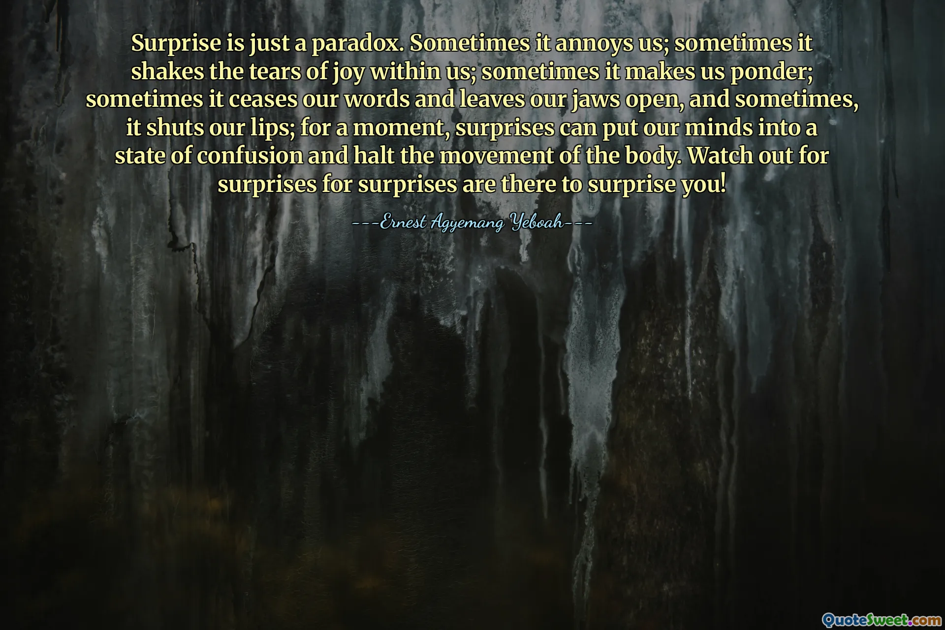 Surprise is just a paradox. Sometimes it annoys us; sometimes it shakes the tears of joy within us; sometimes it makes us ponder; sometimes it ceases our words and leaves our jaws open, and sometimes, it shuts our lips; for a moment, surprises can put our minds into a state of confusion and halt the movement of the body. Watch out for surprises for surprises are there to surprise you!