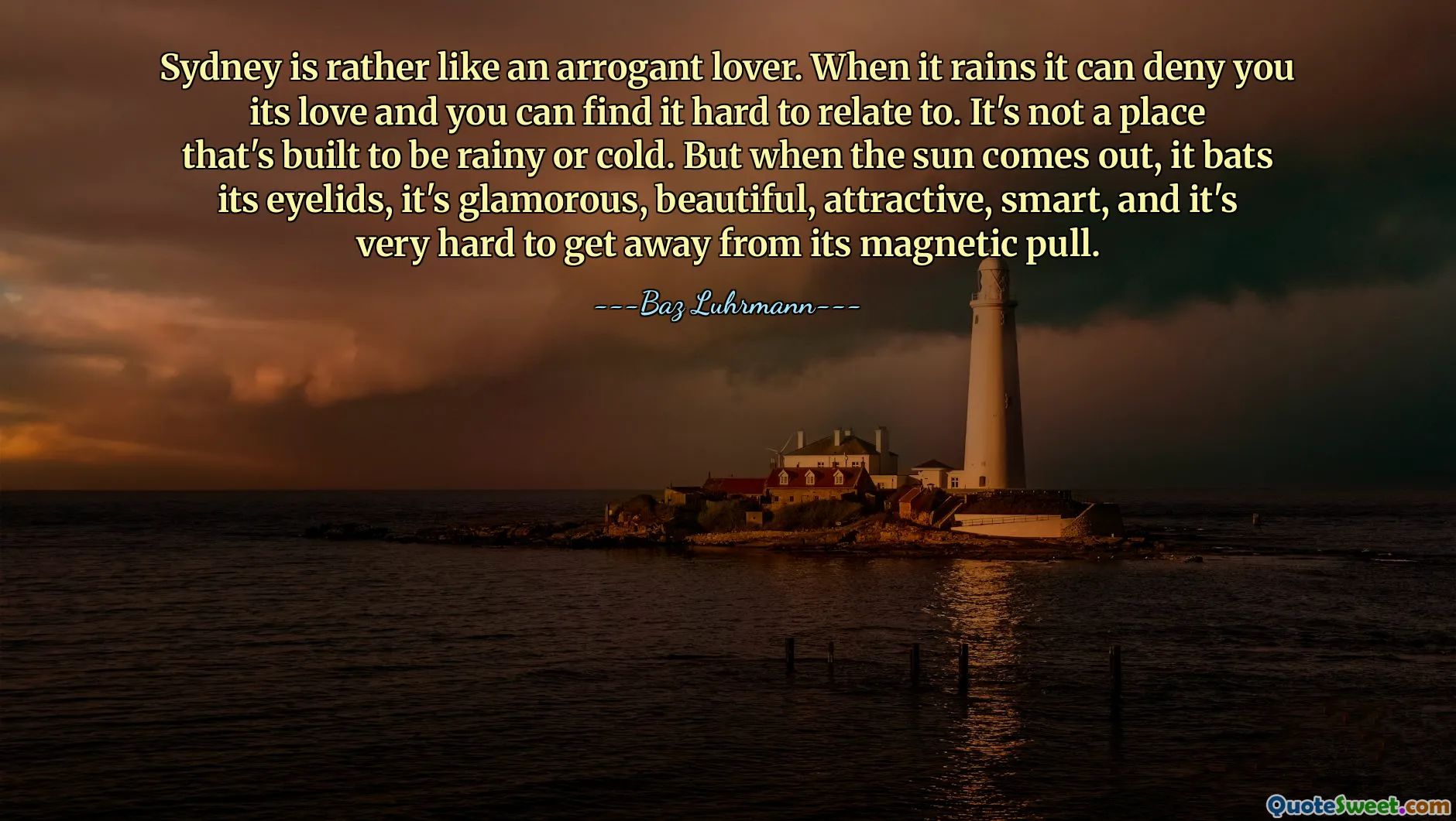 Sydney is rather like an arrogant lover. When it rains it can deny you its love and you can find it hard to relate to. It's not a place that's built to be rainy or cold. But when the sun comes out, it bats its eyelids, it's glamorous, beautiful, attractive, smart, and it's very hard to get away from its magnetic pull.