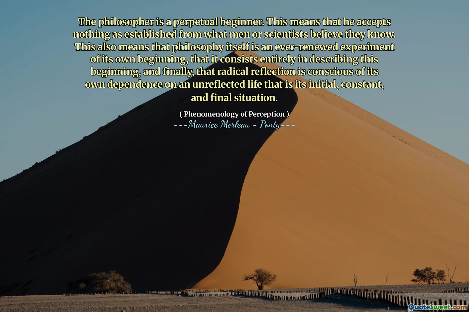 The philosopher is a perpetual beginner. This means that he accepts nothing as established from what men or scientists believe they know. This also means that philosophy itself is an ever-renewed experiment of its own beginning, that it consists entirely in describing this beginning, and finally, that radical reflection is conscious of its own dependence on an unreflected life that is its initial, constant, and final situation.