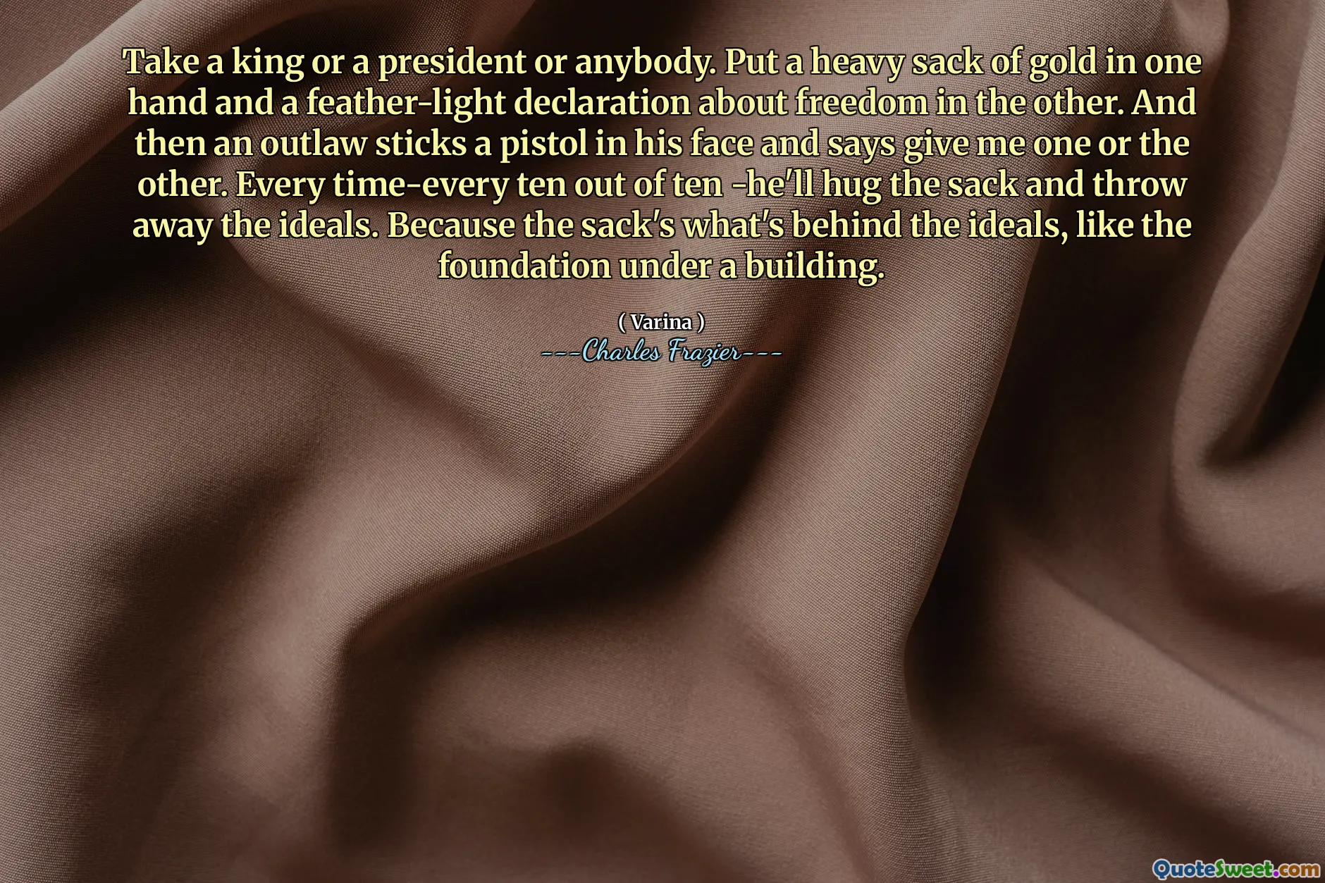 Take a king or a president or anybody. Put a heavy sack of gold in one hand and a feather-light declaration about freedom in the other. And then an outlaw sticks a pistol in his face and says give me one or the other. Every time-every ten out of ten -he'll hug the sack and throw away the ideals. Because the sack's what's behind the ideals, like the foundation under a building.