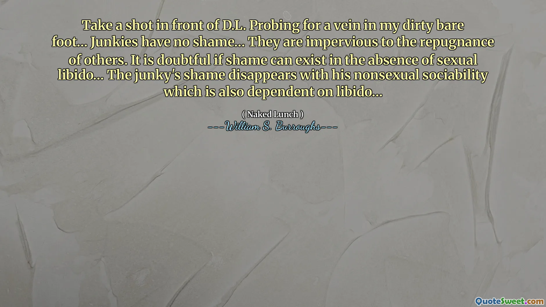Machen Sie einen Schuss vor D.L. Nach einer Vene in meinem schmutzigen nackten Fuß zu suchen ... Junkies haben keine Schande ... sie sind gegen die Abneigung anderer undurchlässig. Es ist zweifelhaft, ob Schande ohne sexuelle Libido existieren kann. Die Schande des Junkys verschwindet mit seiner nicht sexuellen Geselligkeit, die auch von Libido abhängt.