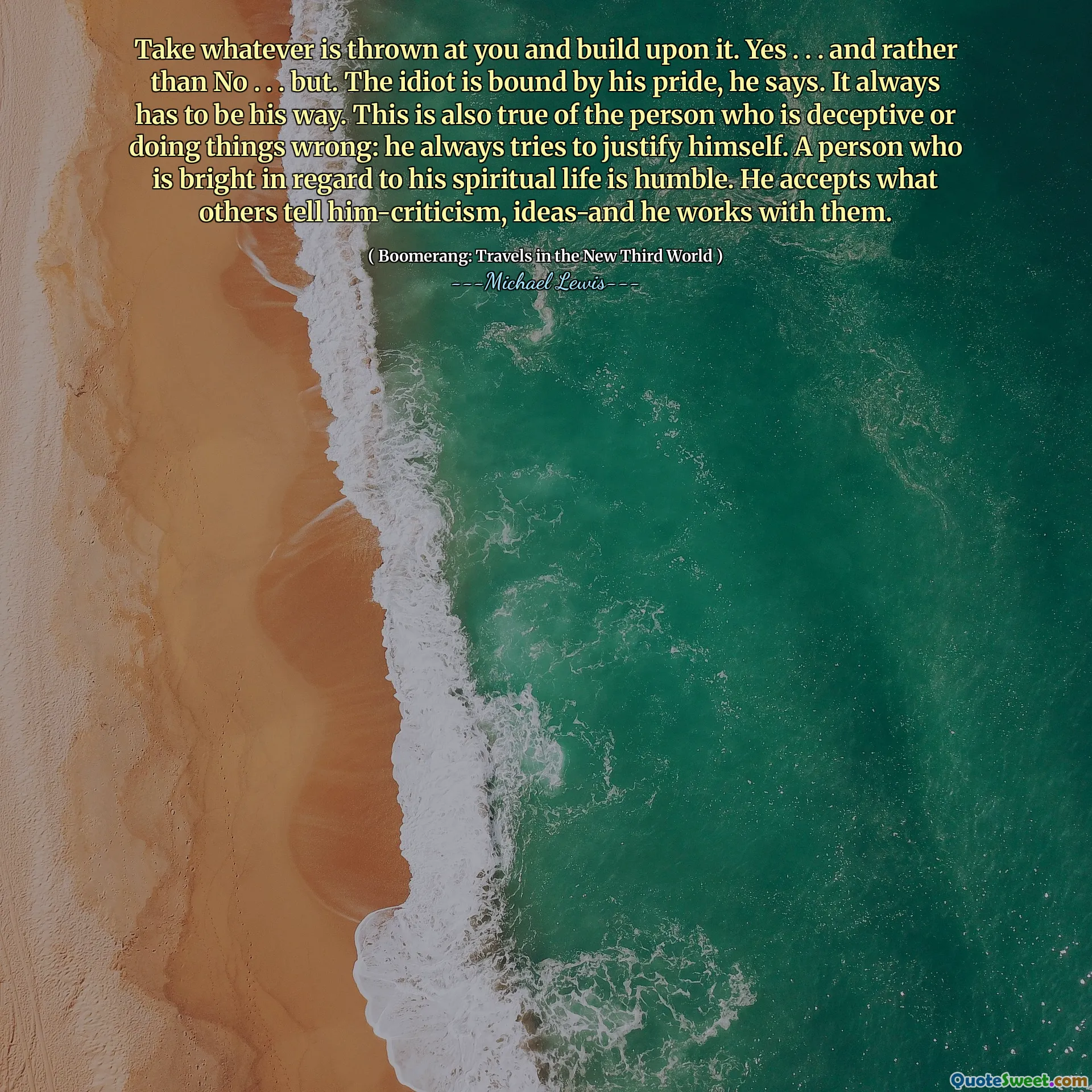 Take whatever is thrown at you and build upon it. Yes . . . and rather than No . . . but. The idiot is bound by his pride, he says. It always has to be his way. This is also true of the person who is deceptive or doing things wrong: he always tries to justify himself. A person who is bright in regard to his spiritual life is humble. He accepts what others tell him-criticism, ideas-and he works with them.