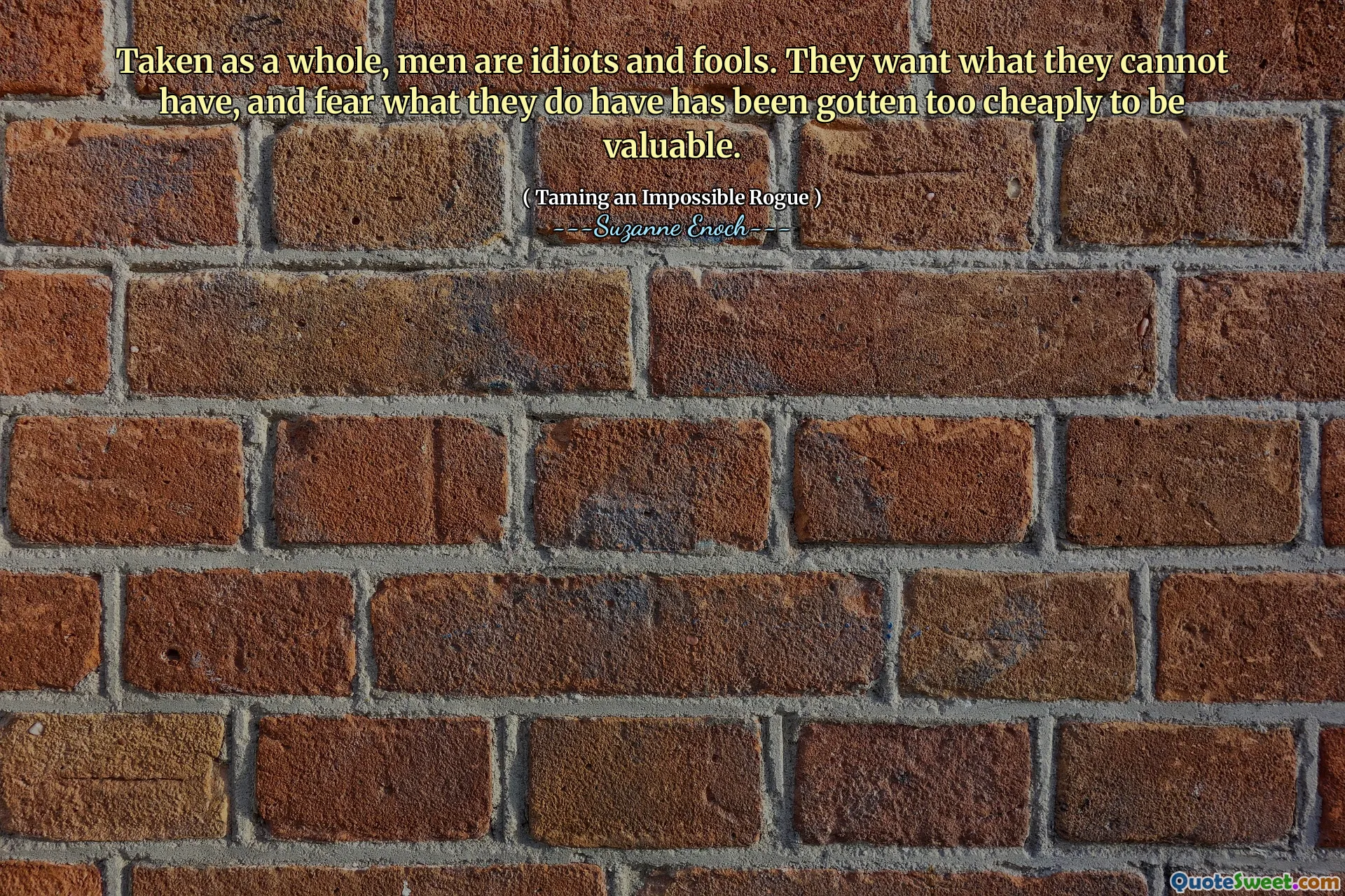 Taken as a whole, men are idiots and fools. They want what they cannot have, and fear what they do have has been gotten too cheaply to be valuable.