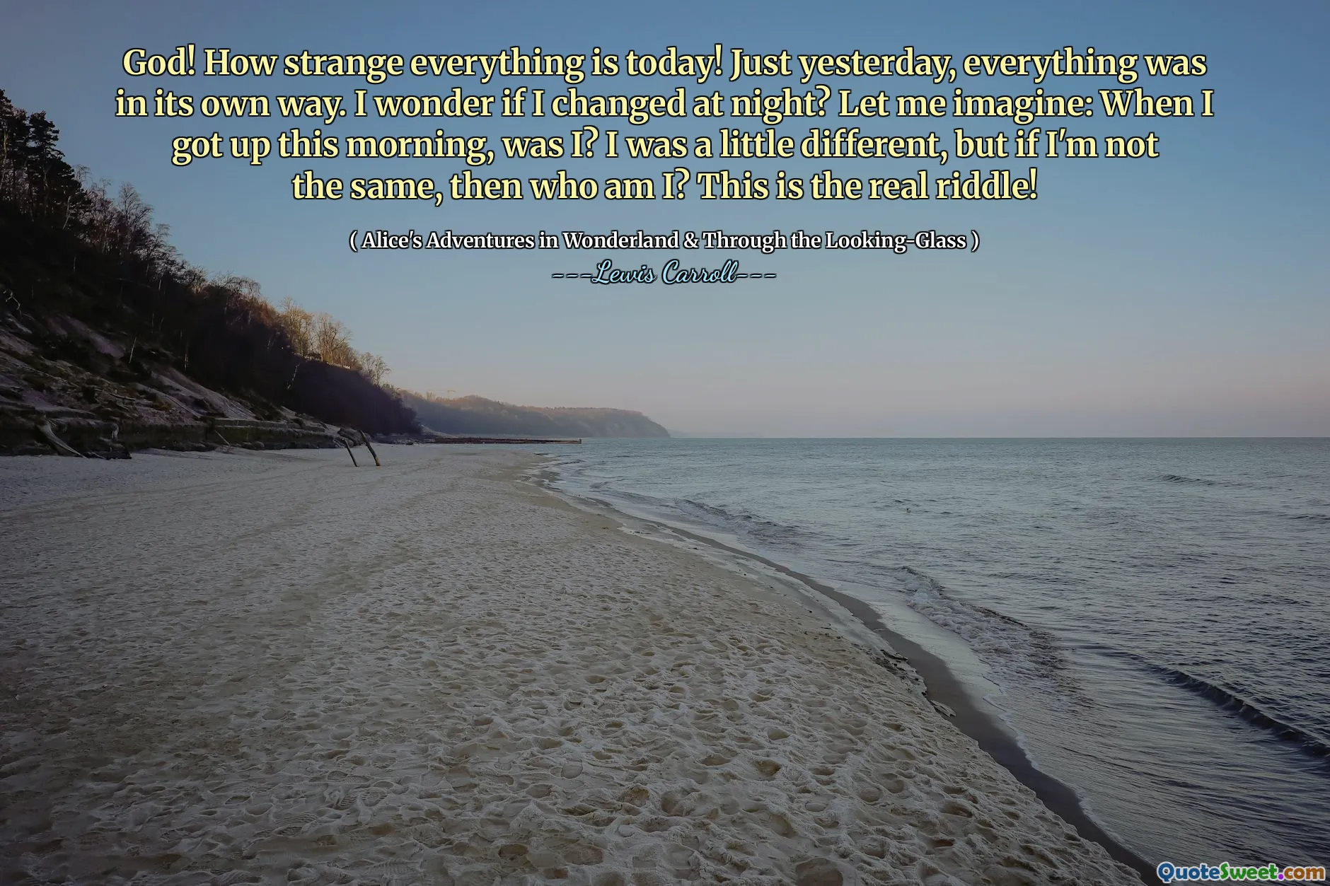 God! How strange everything is today! Just yesterday, everything was in its own way. I wonder if I changed at night? Let me imagine: When I got up this morning, was I? I was a little different, but if I'm not the same, then who am I? This is the real riddle!