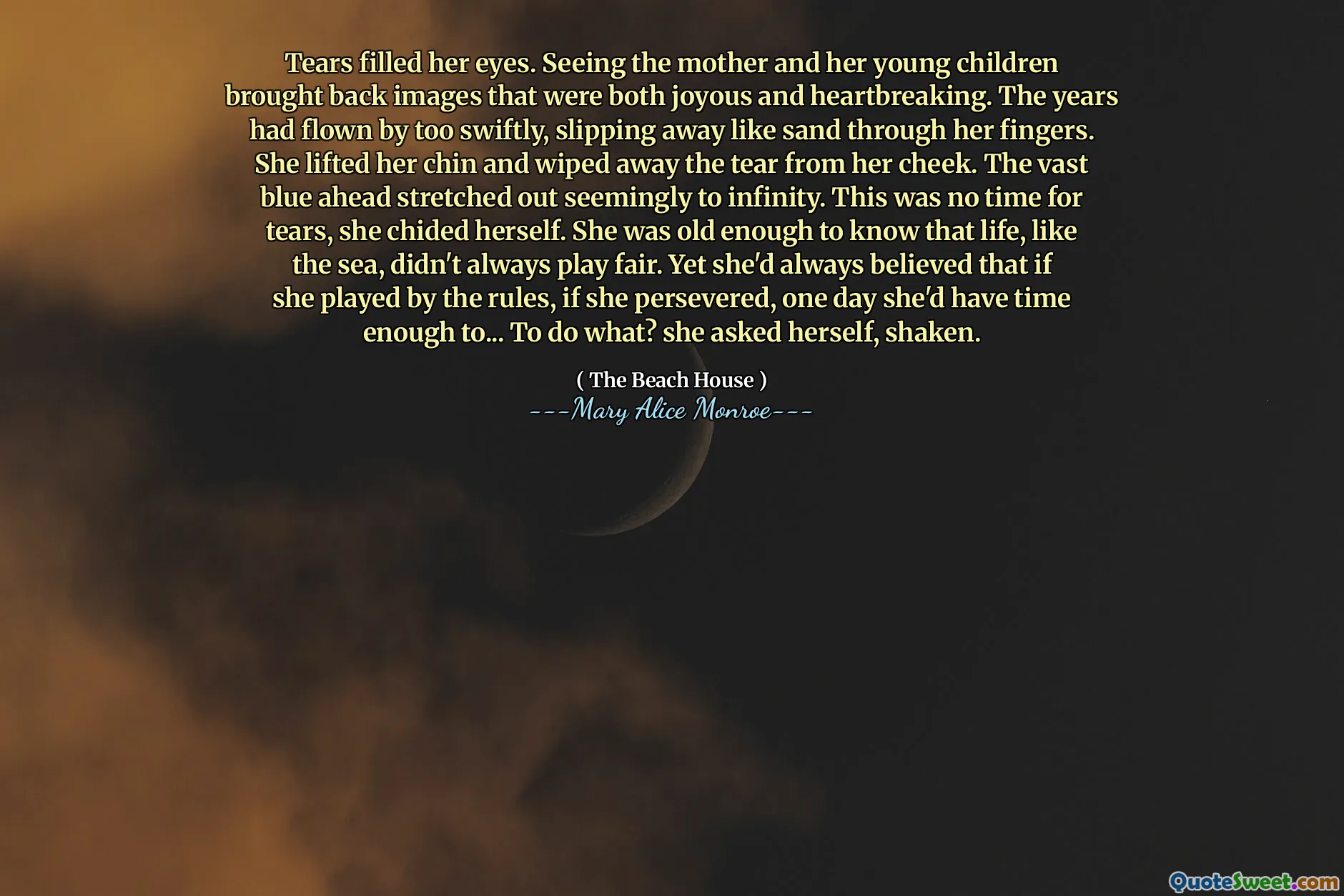 Tears filled her eyes. Seeing the mother and her young children brought back images that were both joyous and heartbreaking. The years had flown by too swiftly, slipping away like sand through her fingers. She lifted her chin and wiped away the tear from her cheek. The vast blue ahead stretched out seemingly to infinity. This was no time for tears, she chided herself. She was old enough to know that life, like the sea, didn't always play fair. Yet she'd always believed that if she played by the rules, if she persevered, one day she'd have time enough to... To do what? she asked herself, shaken.