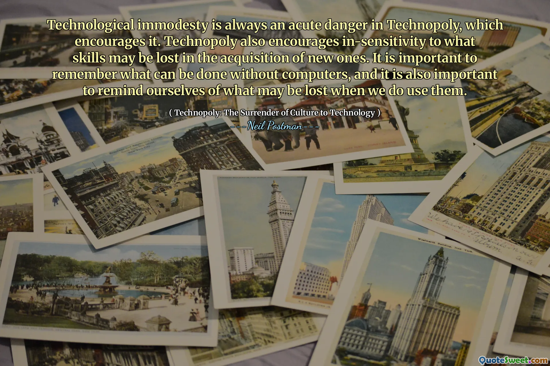 Technological immodesty is always an acute danger in Technopoly, which encourages it. Technopoly also encourages in-sensitivity to what skills may be lost in the acquisition of new ones. It is important to remember what can be done without computers, and it is also important to remind ourselves of what may be lost when we do use them.