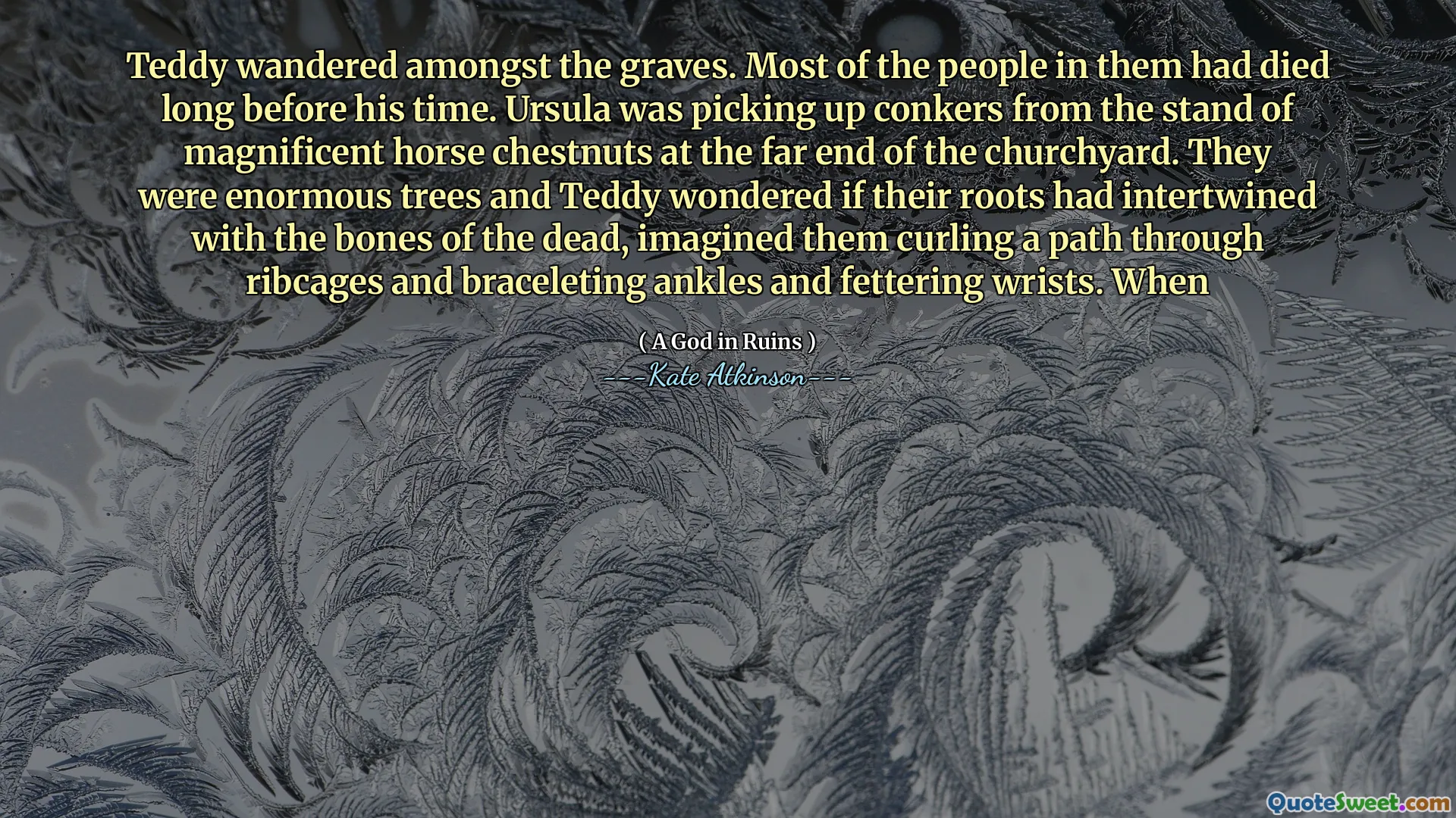 Teddy wandered amongst the graves. Most of the people in them had died long before his time. Ursula was picking up conkers from the stand of magnificent horse chestnuts at the far end of the churchyard. They were enormous trees and Teddy wondered if their roots had intertwined with the bones of the dead, imagined them curling a path through ribcages and braceleting ankles and fettering wrists. When