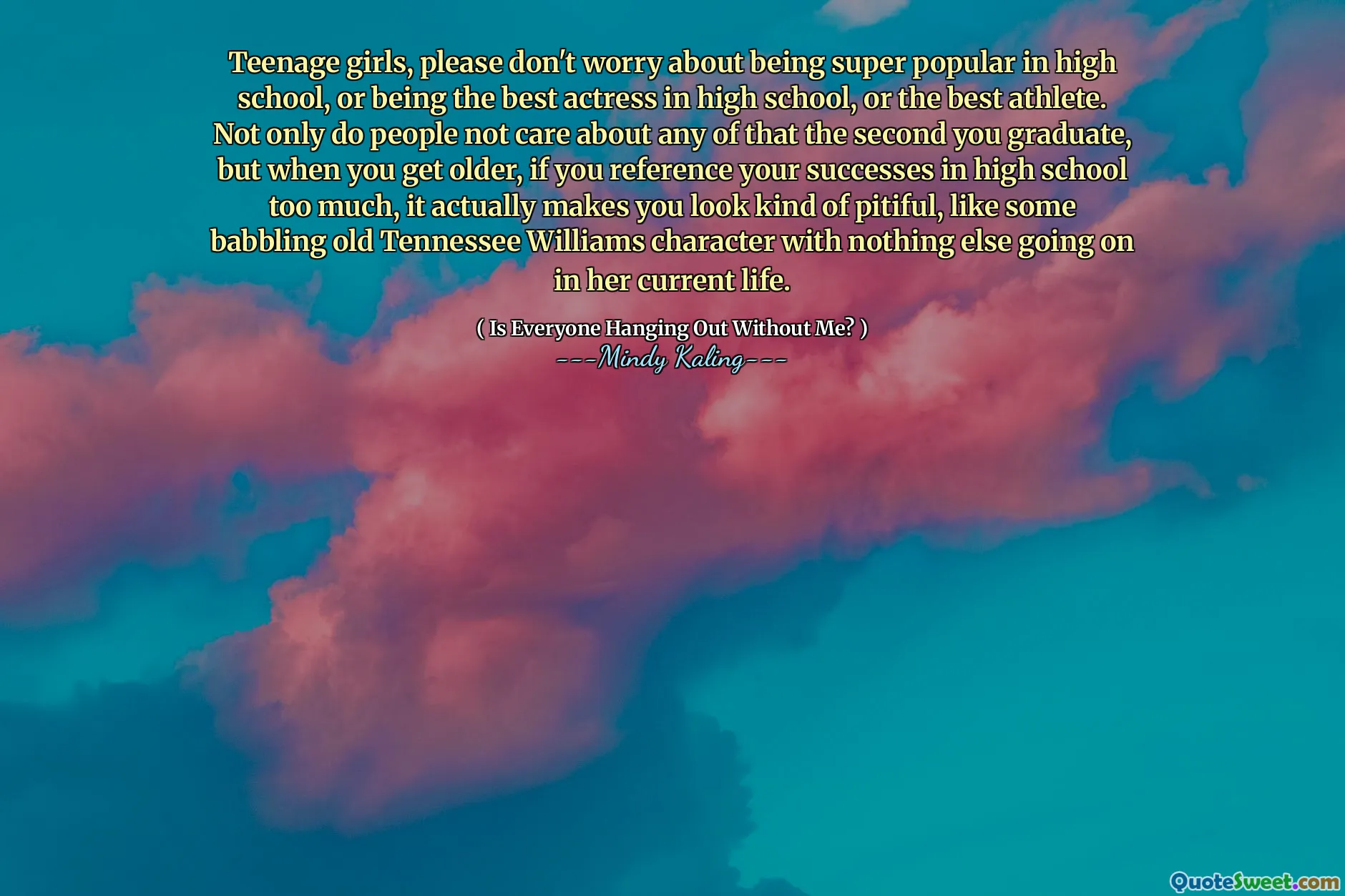 Teenage girls, please don't worry about being super popular in high school, or being the best actress in high school, or the best athlete. Not only do people not care about any of that the second you graduate, but when you get older, if you reference your successes in high school too much, it actually makes you look kind of pitiful, like some babbling old Tennessee Williams character with nothing else going on in her current life.