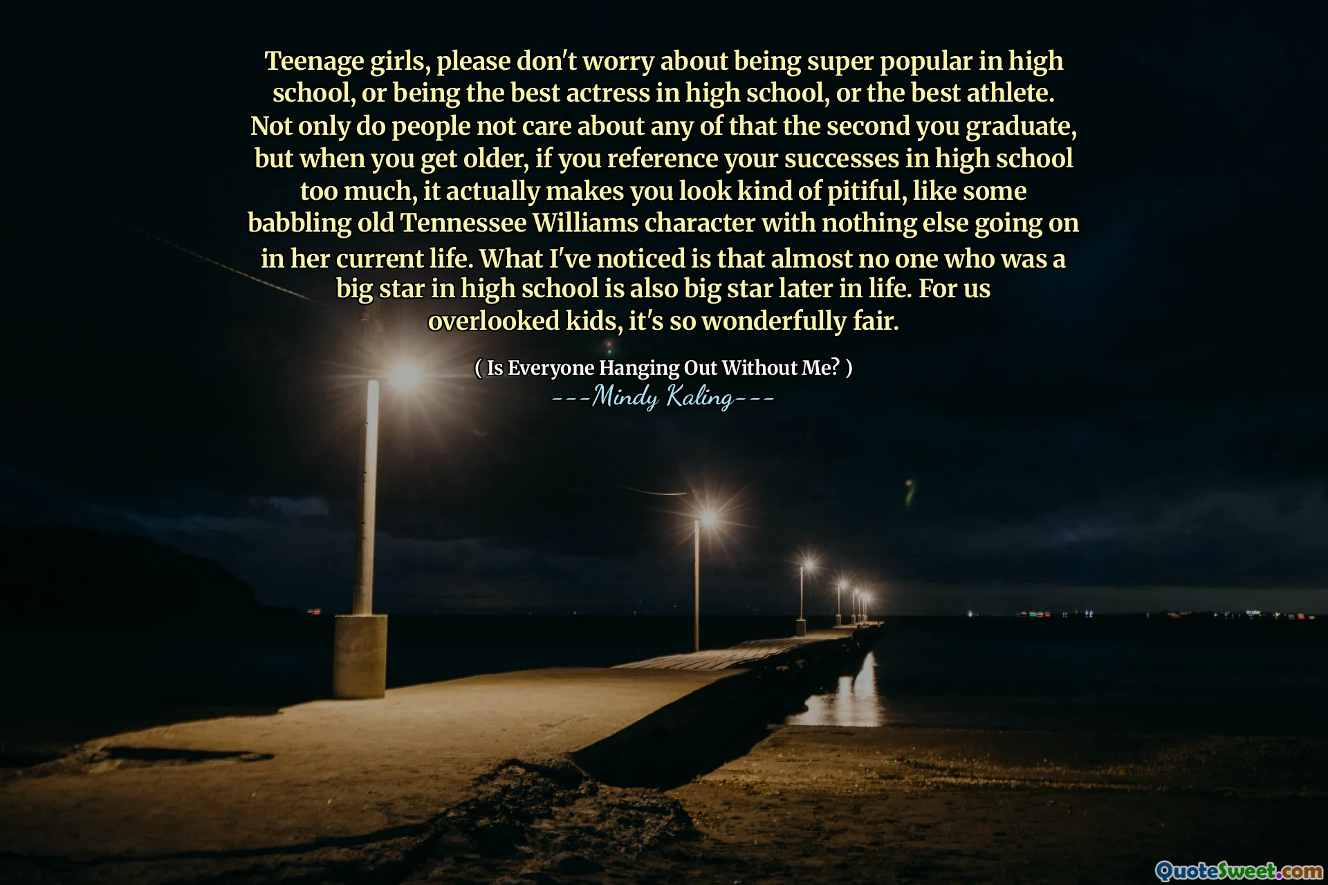 Teenage girls, please don't worry about being super popular in high school, or being the best actress in high school, or the best athlete. Not only do people not care about any of that the second you graduate, but when you get older, if you reference your successes in high school too much, it actually makes you look kind of pitiful, like some babbling old Tennessee Williams character with nothing else going on in her current life. What I've noticed is that almost no one who was a big star in high school is also big star later in life. For us overlooked kids, it's so wonderfully fair.