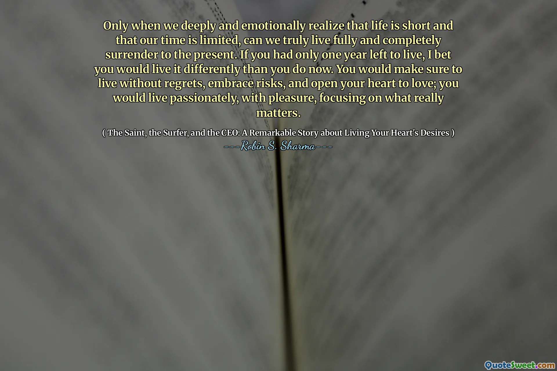Only when we deeply and emotionally realize that life is short and that our time is limited, can we truly live fully and completely surrender to the present. If you had only one year left to live, I bet you would live it differently than you do now. You would make sure to live without regrets, embrace risks, and open your heart to love; you would live passionately, with pleasure, focusing on what really matters.