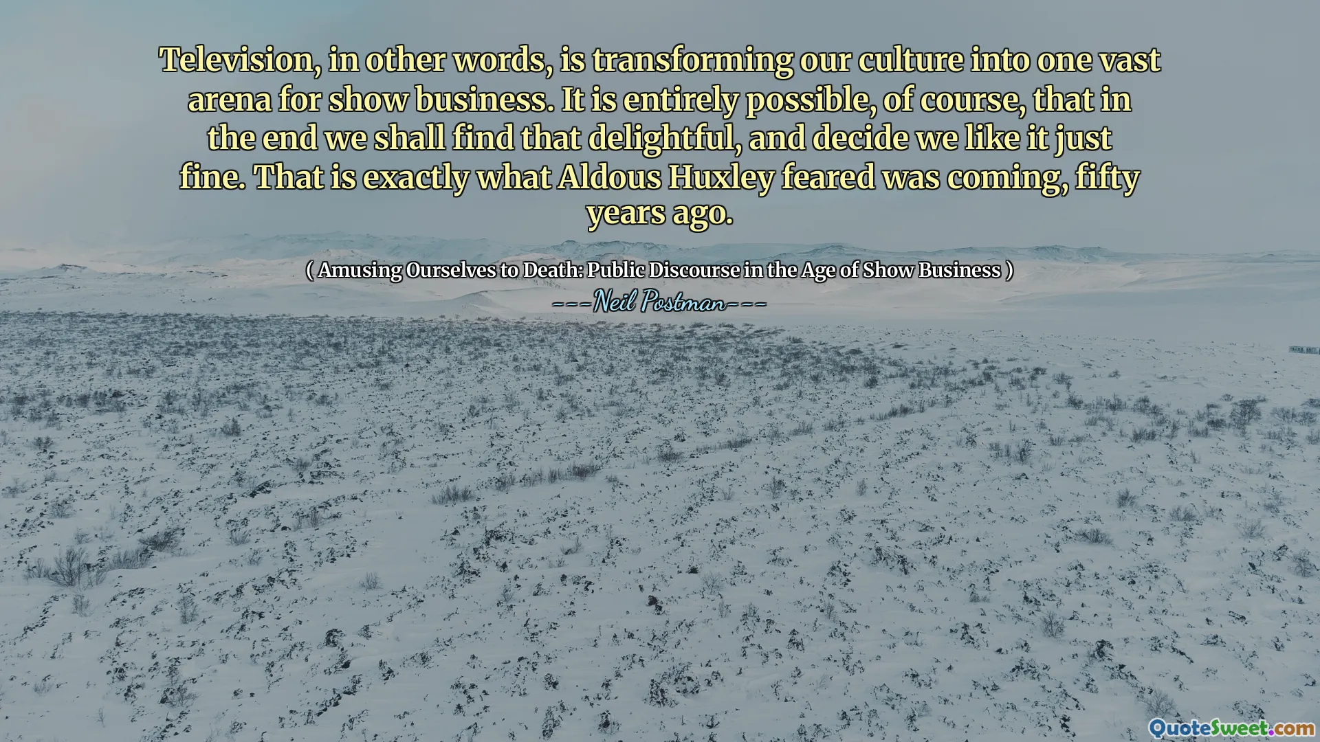 Television, in other words, is transforming our culture into one vast arena for show business. It is entirely possible, of course, that in the end we shall find that delightful, and decide we like it just fine. That is exactly what Aldous Huxley feared was coming, fifty years ago.