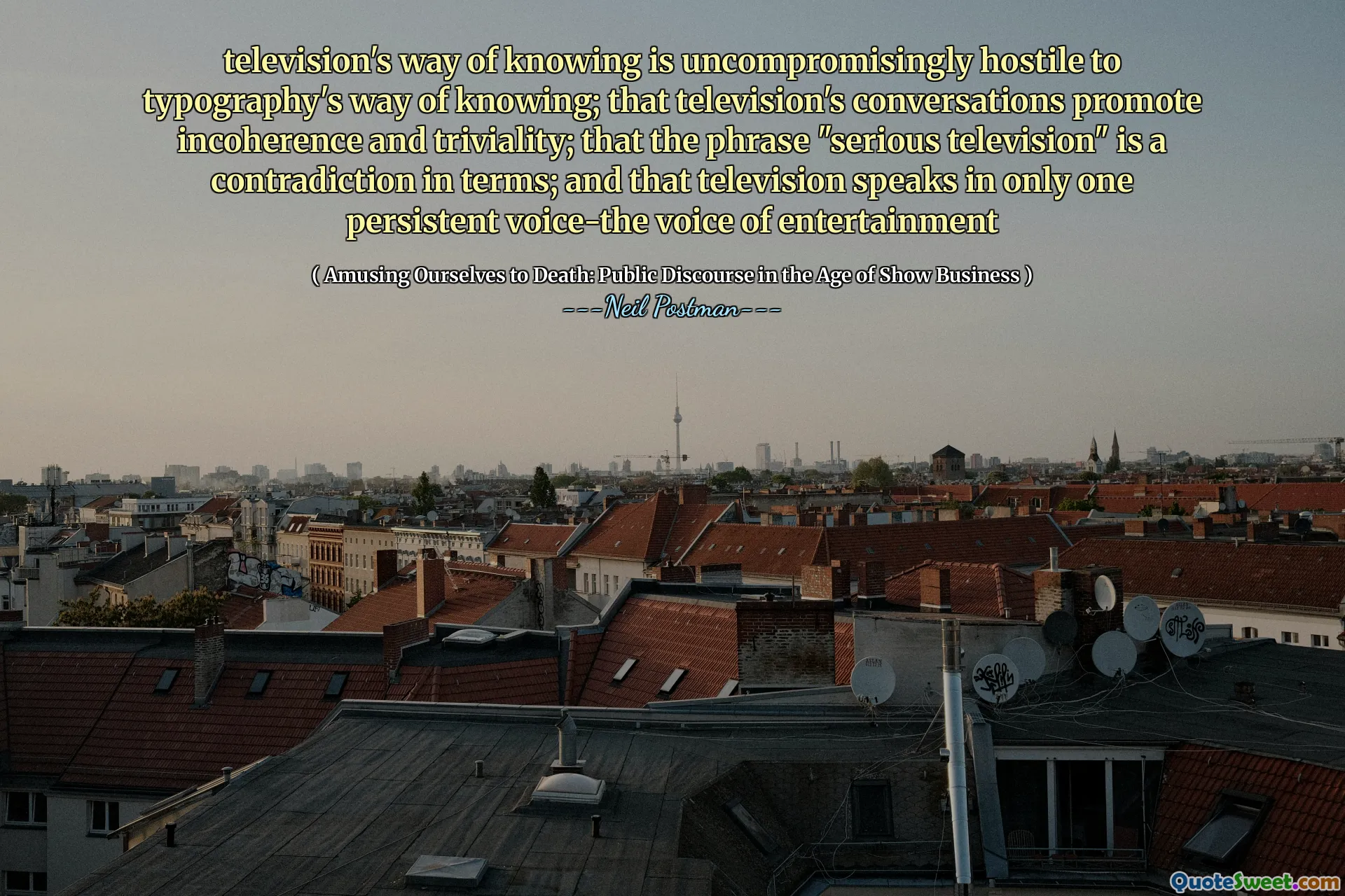 television's way of knowing is uncompromisingly hostile to typography's way of knowing; that television's conversations promote incoherence and triviality; that the phrase "serious television" is a contradiction in terms; and that television speaks in only one persistent voice-the voice of entertainment
