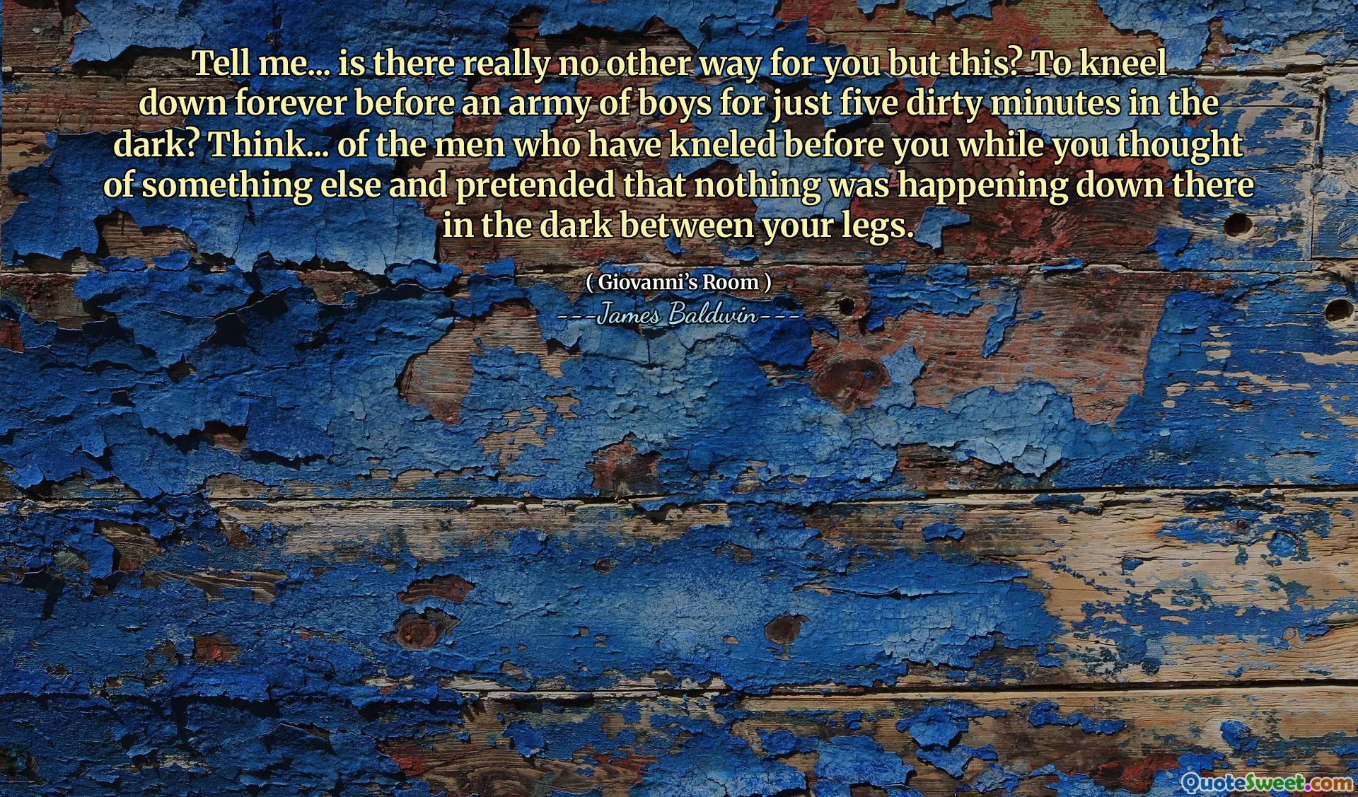 Tell me... is there really no other way for you but this? To kneel down forever before an army of boys for just five dirty minutes in the dark? Think... of the men who have kneled before you while you thought of something else and pretended that nothing was happening down there in the dark between your legs.