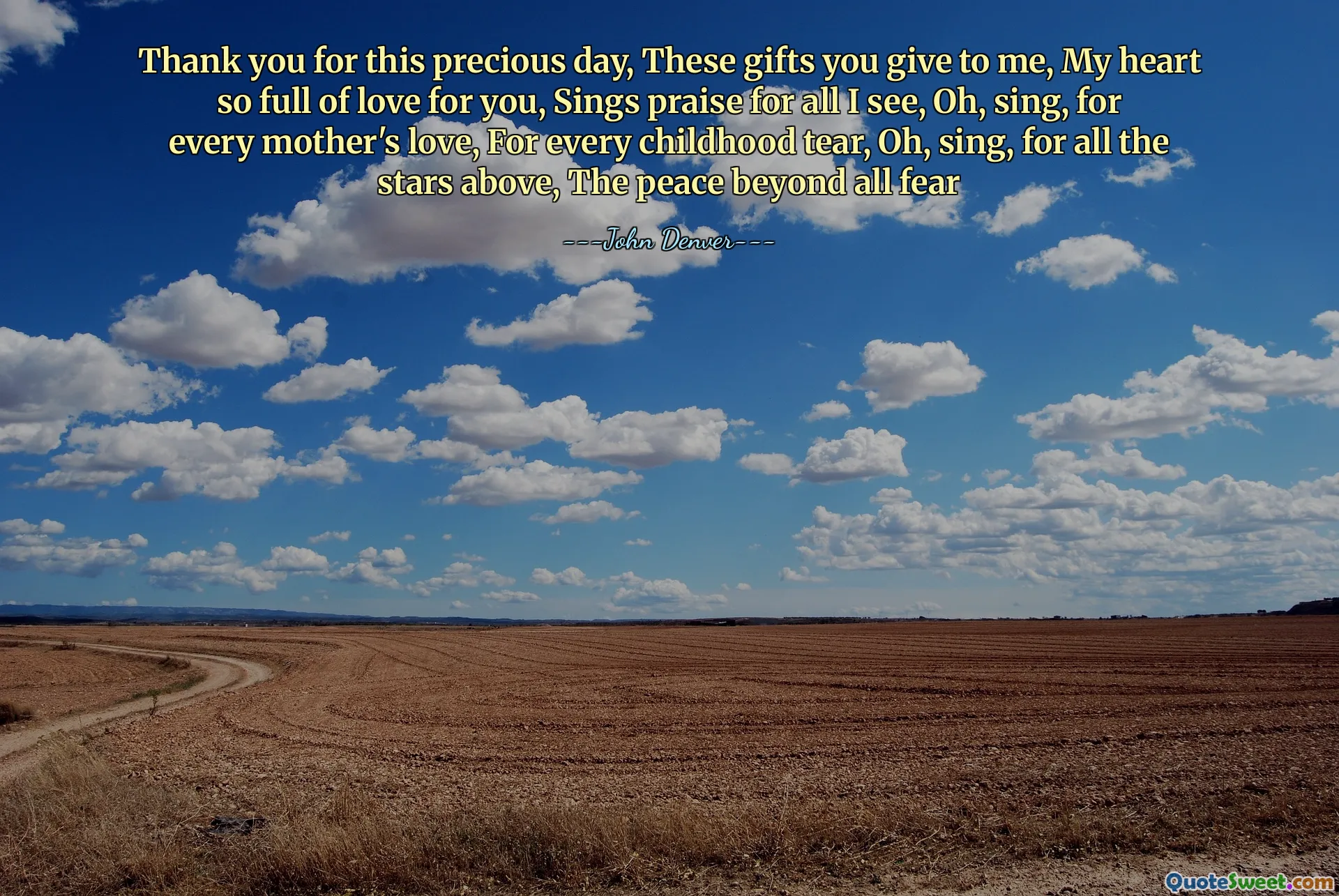Thank you for this precious day, These gifts you give to me, My heart so full of love for you, Sings praise for all I see, Oh, sing, for every mother's love, For every childhood tear, Oh, sing, for all the stars above, The peace beyond all fear
