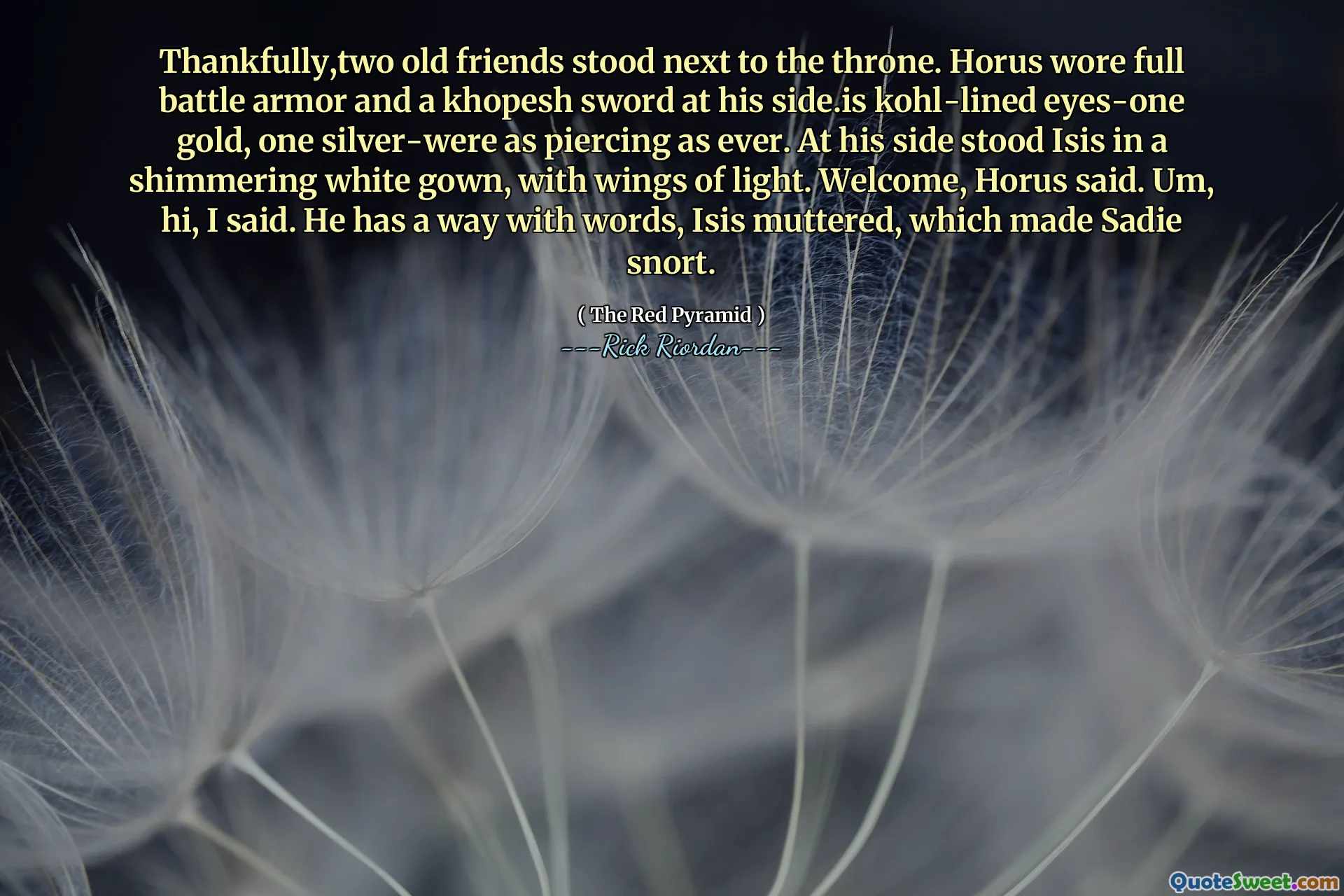 Thankfully,two old friends stood next to the throne. Horus wore full battle armor and a khopesh sword at his side.is kohl-lined eyes-one gold, one silver-were as piercing as ever. At his side stood Isis in a shimmering white gown, with wings of light. Welcome, Horus said. Um, hi, I said. He has a way with words, Isis muttered, which made Sadie snort.