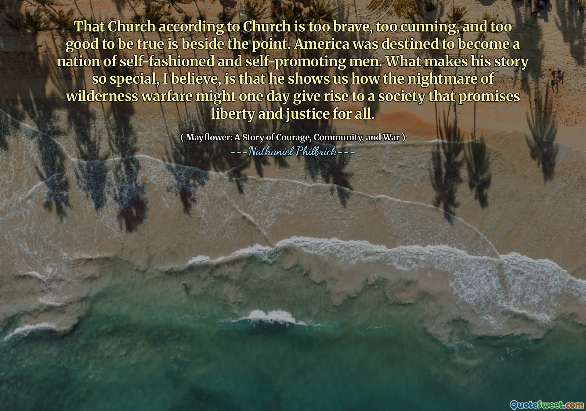 That Church according to Church is too brave, too cunning, and too good to be true is beside the point. America was destined to become a nation of self-fashioned and self-promoting men. What makes his story so special, I believe, is that he shows us how the nightmare of wilderness warfare might one day give rise to a society that promises liberty and justice for all.