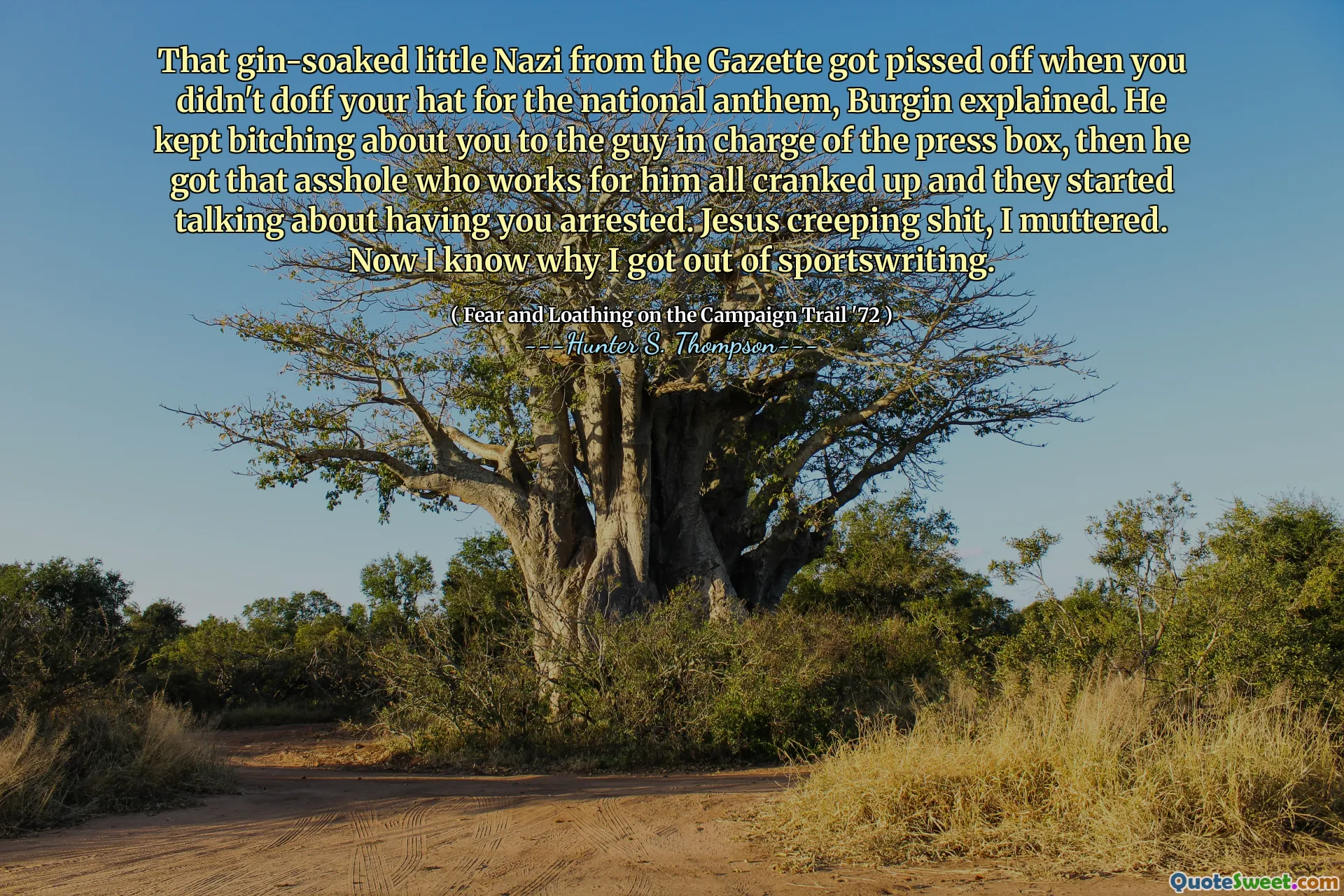 That gin-soaked little Nazi from the Gazette got pissed off when you didn't doff your hat for the national anthem, Burgin explained. He kept bitching about you to the guy in charge of the press box, then he got that asshole who works for him all cranked up and they started talking about having you arrested. Jesus creeping shit, I muttered. Now I know why I got out of sportswriting.